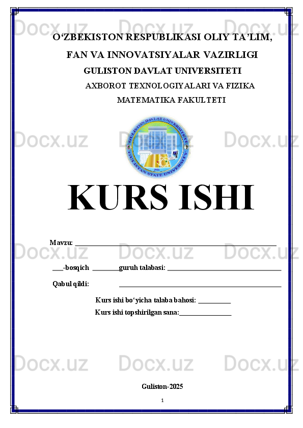 O‘ZBEKISTON   RESPUBLIKASI   OLIY   TA’LIM,
FAN   VA   INNOVATSIYALAR   VAZIRLIGI
GULISTON DAVLAT UNIVERSITETI
AXBOROT   TEXNOLOGIYALARI   VA   FIZIKA 
MATEMATIKA FAKULTETI
KURS   ISHI
Mavzu:                                                                                                                  
       -bosqich                  guruh talabasi:                                                                 
Qabul   qildi:                                                                                           
Kurs   ishi   bo‘yicha   talaba   bahosi:                     
Kurs   ishi   topshirilgan   sana:                              
Guliston- 2025
1 