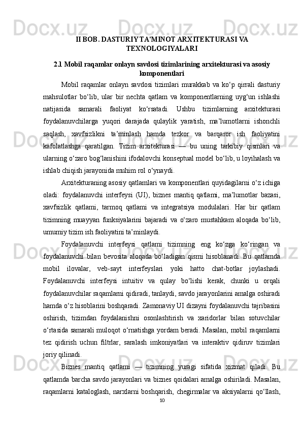 II BOB. DASTURIY TA'MINOT ARXITEKTURASI VA
TEXNOLOGIYALARI
2.1 Mobil raqamlar onlayn savdosi tizimlarining arxitekturasi va asosiy
komponentlari
Mobil   raqamlar   onlayn   savdosi   tizimlari   murakkab   va   ko‘p   qirrali   dasturiy
mahsulotlar   bo‘lib,   ular   bir   nechta   qatlam   va   komponentlarning   uyg‘un   ishlashi
natijasida   samarali   faoliyat   ko‘rsatadi.   Ushbu   tizimlarning   arxitekturasi
foydalanuvchilarga   yuqori   darajada   qulaylik   yaratish,   ma’lumotlarni   ishonchli
saqlash,   xavfsizlikni   ta’minlash   hamda   tezkor   va   barqaror   ish   faoliyatini
kafolatlashga   qaratilgan.   Tizim   arxitekturasi   —   bu   uning   tarkibiy   qismlari   va
ularning o‘zaro bog‘lanishini ifodalovchi konseptual model bo‘lib, u loyihalash va
ishlab chiqish jarayonida muhim rol o‘ynaydi.
Arxitekturaning asosiy qatlamlari va komponentlari quyidagilarni o‘z ichiga
oladi:   foydalanuvchi   interfeysi   (UI),   biznes   mantiq   qatlami,   ma’lumotlar   bazasi,
xavfsizlik   qatlami,   tarmoq   qatlami   va   integratsiya   modulalari.   Har   bir   qatlam
tizimning   muayyan   funksiyalarini   bajaradi   va   o‘zaro   mustahkam   aloqada   bo‘lib,
umumiy tizim ish faoliyatini ta’minlaydi.
Foydalanuvchi   interfeysi   qatlami   tizimning   eng   ko‘zga   ko‘ringan   va
foydalanuvchi   bilan   bevosita   aloqada   bo‘ladigan   qismi   hisoblanadi.   Bu   qatlamda
mobil   ilovalar,   veb-sayt   interfeyslari   yoki   hatto   chat-botlar   joylashadi.
Foydalanuvchi   interfeysi   intuitiv   va   qulay   bo‘lishi   kerak,   chunki   u   orqali
foydalanuvchilar raqamlarni qidiradi, tanlaydi, savdo jarayonlarini amalga oshiradi
hamda o‘z hisoblarini boshqaradi. Zamonaviy UI dizayni foydalanuvchi tajribasini
oshirish,   tizimdan   foydalanishni   osonlashtirish   va   xaridorlar   bilan   sotuvchilar
o‘rtasida samarali muloqot o‘rnatishga yordam beradi. Masalan, mobil raqamlarni
tez   qidirish   uchun   filtrlar,   saralash   imkoniyatlari   va   interaktiv   qidiruv   tizimlari
joriy qilinadi.
Biznes   mantiq   qatlami   —   tizimning   yuragi   sifatida   xizmat   qiladi.   Bu
qatlamda barcha savdo jarayonlari va biznes qoidalari amalga oshiriladi. Masalan,
raqamlarni  kataloglash,   narxlarni  boshqarish,   chegirmalar   va  aksiyalarni  qo‘llash,
10 