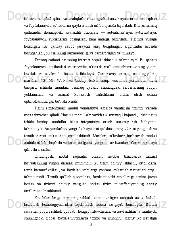 to‘lovlarni   qabul   qilish   va   tasdiqlash,   shuningdek,   tranzaksiyalarni   nazorat   qilish
va foydalanuvchi so‘rovlarini qayta ishlash ushbu qismda bajariladi. Biznes mantiq
qatlamida,   shuningdek,   xavfsizlik   choralari   —   autentifikatsiya,   avtorizatsiya,
foydalanuvchi   ruxsatlarini   boshqarish   ham   amalga   oshiriladi.   Tizimda   yuzaga
keladigan   har   qanday   savdo   jarayoni   aniq   belgilangan   algoritmlar   asosida
boshqariladi, bu esa uning samaradorligi va barqarorligini ta’minlaydi.
Tarmoq  qatlami   tizimning  internet   orqali   ishlashini   ta’minlaydi.   Bu   qatlam
foydalanuvchi   qurilmalari   va   serverlar   o‘rtasida   ma’lumot   almashuvining   yuqori
tezlikda   va   xavfsiz   bo‘lishini   kafolatlaydi.   Zamonaviy   tarmoq   texnologiyalari,
masalan,   4G,   5G,   Wi-Fi   va   boshqa   tezkor   aloqa   vositalari   yordamida   tizim
barqaror   ishlashi   mumkin.   Tarmoq   qatlami   shuningdek,   serverlarning   yuqori
yuklanishini   va   xizmat   ko‘rsatish   uzilishlarini   oldini   olish   uchun
optimallashtirilgan bo‘lishi kerak.
Tizim   arxitekturasi   modul   yondashuvi   asosida   yaratilishi   tizimni   yanada
moslashuvchan qiladi. Har bir modul o‘z vazifasini mustaqil bajaradi, lekin tizim
ichida   boshqa   modullar   bilan   integratsiya   orqali   umumiy   ish   faoliyatini
ta’minlaydi. Bu yondashuv yangi funksiyalarni qo‘shish, mavjudlarini yangilash va
texnik   xizmat   ko‘rsatishni   osonlashtiradi.   Masalan,   to‘lovlarni   boshqarish   moduli
alohida ishlab chiqilishi va kerak bo‘lganda yangi to‘lov tizimlari bilan integratsiya
qilinishi mumkin.
Shuningdek,   mobil   raqamlar   onlayn   savdosi   tizimlarida   xizmat
ko‘rsatishning   yuqori   darajasi   muhimdir.   Bu   tizim   doimiy   ishlashi,   xatoliklarni
tezda   bartaraf   etilishi,   va   foydalanuvchilarga   yordam   ko‘rsatish   xizmatlari   orqali
ta’minlanadi.   Texnik   qo‘llab-quvvatlash,   foydalanuvchi   savollariga   tezkor   javob
berish   va   tizimni   doimiy   yangilab   borish   tizim   muvaffaqiyatining   asosiy
omillaridan hisoblanadi.
Shu   bilan   birga,   tizimning   ishlash   samaradorligini   oshirish   uchun   bulutli
hisoblash   texnologiyalaridan   foydalanish   tobora   kengayib   bormoqda.   Bulutli
serverlar  yuqori  ishlash  quvvati, kengaytiriluvchanlik va xavfsizlikni  ta’minlaydi,
shuningdek,   global   foydalanuvchilarga   tezkor   va   ishonchli   xizmat   ko‘rsatishga
11 