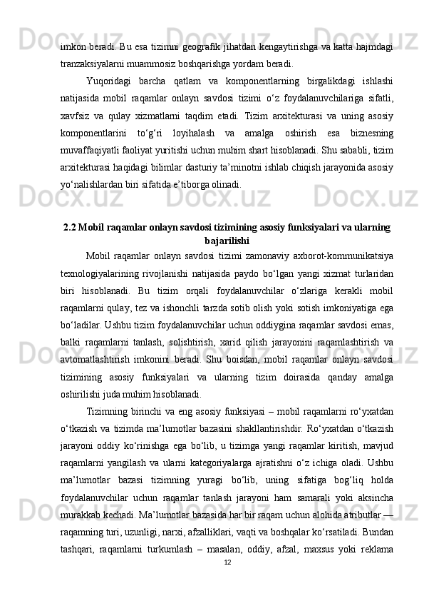imkon beradi. Bu esa tizimni geografik jihatdan kengaytirishga va katta hajmdagi
tranzaksiyalarni muammosiz boshqarishga yordam beradi.
Yuqoridagi   barcha   qatlam   va   komponentlarning   birgalikdagi   ishlashi
natijasida   mobil   raqamlar   onlayn   savdosi   tizimi   o‘z   foydalanuvchilariga   sifatli,
xavfsiz   va   qulay   xizmatlarni   taqdim   etadi.   Tizim   arxitekturasi   va   uning   asosiy
komponentlarini   to‘g‘ri   loyihalash   va   amalga   oshirish   esa   biznesning
muvaffaqiyatli faoliyat yuritishi uchun muhim shart hisoblanadi. Shu sababli, tizim
arxitekturasi haqidagi bilimlar dasturiy ta’minotni ishlab chiqish jarayonida asosiy
yo‘nalishlardan biri sifatida e’tiborga olinadi.
2.2 Mobil raqamlar onlayn savdosi tizimining asosiy funksiyalari va ularning
bajarilishi
Mobil   raqamlar   onlayn   savdosi   tizimi   zamonaviy   axborot-kommunikatsiya
texnologiyalarining   rivojlanishi   natijasida   paydo   bo‘lgan   yangi   xizmat   turlaridan
biri   hisoblanadi.   Bu   tizim   orqali   foydalanuvchilar   o‘zlariga   kerakli   mobil
raqamlarni qulay, tez va ishonchli tarzda sotib olish yoki sotish imkoniyatiga ega
bo‘ladilar. Ushbu tizim foydalanuvchilar uchun oddiygina raqamlar savdosi emas,
balki   raqamlarni   tanlash,   solishtirish,   xarid   qilish   jarayonini   raqamlashtirish   va
avtomatlashtirish   imkonini   beradi.   Shu   boisdan,   mobil   raqamlar   onlayn   savdosi
tizimining   asosiy   funksiyalari   va   ularning   tizim   doirasida   qanday   amalga
oshirilishi juda muhim hisoblanadi.
Tizimning birinchi va eng asosiy  funksiyasi  – mobil  raqamlarni ro‘yxatdan
o‘tkazish   va tizimda  ma’lumotlar  bazasini   shakllantirishdir. Ro‘yxatdan  o‘tkazish
jarayoni   oddiy   ko‘rinishga   ega   bo‘lib,   u   tizimga   yangi   raqamlar   kiritish,   mavjud
raqamlarni   yangilash   va   ularni   kategoriyalarga   ajratishni   o‘z   ichiga   oladi.   Ushbu
ma’lumotlar   bazasi   tizimning   yuragi   bo‘lib,   uning   sifatiga   bog‘liq   holda
foydalanuvchilar   uchun   raqamlar   tanlash   jarayoni   ham   samarali   yoki   aksincha
murakkab kechadi. Ma’lumotlar bazasida har bir raqam uchun alohida atributlar —
raqamning turi, uzunligi, narxi, afzalliklari, vaqti va boshqalar ko‘rsatiladi. Bundan
tashqari,   raqamlarni   turkumlash   –   masalan,   oddiy,   afzal,   maxsus   yoki   reklama
12 