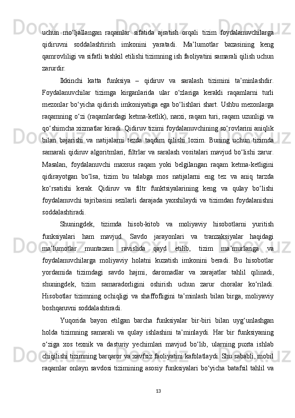 uchun   mo‘ljallangan   raqamlar   sifatida   ajratish   orqali   tizim   foydalanuvchilarga
qidiruvni   soddalashtirish   imkonini   yaratadi.   Ma’lumotlar   bazasining   keng
qamrovliligi va sifatli tashkil etilishi tizimning ish faoliyatini samarali qilish uchun
zarurdir.
Ikkinchi   katta   funksiya   –   qidiruv   va   saralash   tizimini   ta’minlashdir.
Foydalanuvchilar   tizimga   kirganlarida   ular   o‘zlariga   kerakli   raqamlarni   turli
mezonlar   bo‘yicha   qidirish   imkoniyatiga  ega   bo‘lishlari   shart.   Ushbu   mezonlarga
raqamning o‘zi  (raqamlardagi  ketma-ketlik), narxi, raqam  turi, raqam  uzunligi  va
qo‘shimcha xizmatlar kiradi. Qidiruv tizimi foydalanuvchining so‘rovlarini aniqlik
bilan   bajarishi   va   natijalarni   tezda   taqdim   qilishi   lozim.   Buning   uchun   tizimda
samarali   qidiruv   algoritmlari,   filtrlar   va   saralash   vositalari   mavjud   bo‘lishi   zarur.
Masalan,   foydalanuvchi   maxsus   raqam   yoki   belgilangan   raqam   ketma-ketligini
qidirayotgan   bo‘lsa,   tizim   bu   talabga   mos   natijalarni   eng   tez   va   aniq   tarzda
ko‘rsatishi   kerak.   Qidiruv   va   filtr   funktsiyalarining   keng   va   qulay   bo‘lishi
foydalanuvchi   tajribasini   sezilarli   darajada   yaxshilaydi   va   tizimdan   foydalanishni
soddalashtiradi.
Shuningdek,   tizimda   hisob-kitob   va   moliyaviy   hisobotlarni   yuritish
funksiyalari   ham   mavjud.   Savdo   jarayonlari   va   tranzaksiyalar   haqidagi
ma’lumotlar   muntazam   ravishda   qayd   etilib,   tizim   ma’murlariga   va
foydalanuvchilarga   moliyaviy   holatni   kuzatish   imkonini   beradi.   Bu   hisobotlar
yordamida   tizimdagi   savdo   hajmi,   daromadlar   va   xarajatlar   tahlil   qilinadi,
shuningdek,   tizim   samaradorligini   oshirish   uchun   zarur   choralar   ko‘riladi.
Hisobotlar   tizimning   ochiqligi   va   shaffofligini   ta’minlash   bilan   birga,   moliyaviy
boshqaruvni soddalashtiradi.
Yuqorida   bayon   etilgan   barcha   funksiyalar   bir-biri   bilan   uyg‘unlashgan
holda   tizimning   samarali   va   qulay   ishlashini   ta’minlaydi.   Har   bir   funksiyaning
o‘ziga   xos   texnik   va   dasturiy   yechimlari   mavjud   bo‘lib,   ularning   puxta   ishlab
chiqilishi tizimning barqaror va xavfsiz faoliyatini kafolatlaydi. Shu sababli, mobil
raqamlar   onlayn   savdosi   tizimining   asosiy   funksiyalari   bo‘yicha   batafsil   tahlil   va
13 
