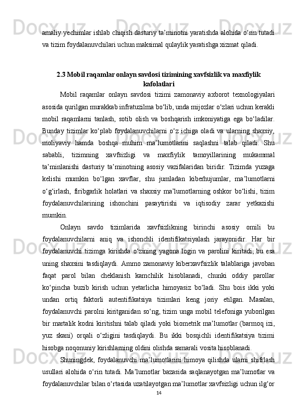 amaliy yechimlar ishlab chiqish dasturiy ta’minotni yaratishda alohida o‘rin tutadi
va tizim foydalanuvchilari uchun maksimal qulaylik yaratishga xizmat qiladi.
2.3 Mobil raqamlar onlayn savdosi tizimining xavfsizlik va maxfiylik
kafolatlari
Mobil   raqamlar   onlayn   savdosi   tizimi   zamonaviy   axborot   texnologiyalari
asosida qurilgan murakkab infratuzilma bo‘lib, unda mijozlar o‘zlari uchun kerakli
mobil   raqamlarni   tanlash,   sotib   olish   va   boshqarish   imkoniyatiga   ega   bo‘ladilar.
Bunday   tizimlar   ko‘plab   foydalanuvchilarni   o‘z   ichiga   oladi   va   ularning   shaxsiy,
moliyaviy   hamda   boshqa   muhim   ma’lumotlarini   saqlashni   talab   qiladi.   Shu
sababli,   tizimning   xavfsizligi   va   maxfiylik   tamoyillarining   mukammal
ta’minlanishi   dasturiy   ta’minotning   asosiy   vazifalaridan   biridir.   Tizimda   yuzaga
kelishi   mumkin   bo‘lgan   xavflar,   shu   jumladan   kiberhujumlar,   ma’lumotlarni
o‘g‘irlash,   firibgarlik   holatlari   va   shaxsiy   ma’lumotlarning   oshkor   bo‘lishi,   tizim
foydalanuvchilarining   ishonchini   pasaytirishi   va   iqtisodiy   zarar   yetkazishi
mumkin.
Onlayn   savdo   tizimlarida   xavfsizlikning   birinchi   asosiy   omili   bu
foydalanuvchilarni   aniq   va   ishonchli   identifikatsiyalash   jarayonidir.   Har   bir
foydalanuvchi   tizimga   kirishda   o‘zining   yagona   login   va   parolini   kiritadi,   bu   esa
uning   shaxsini   tasdiqlaydi.   Ammo   zamonaviy   kiberxavfsizlik   talablariga   javoban
faqat   parol   bilan   cheklanish   kamchilik   hisoblanadi,   chunki   oddiy   parollar
ko‘pincha   buzib   kirish   uchun   yetarlicha   himoyasiz   bo‘ladi.   Shu   bois   ikki   yoki
undan   ortiq   faktorli   autentifikatsiya   tizimlari   keng   joriy   etilgan.   Masalan,
foydalanuvchi   parolni   kiritganidan  so‘ng,   tizim   unga   mobil   telefoniga   yuborilgan
bir   martalik   kodni   kiritishni   talab   qiladi   yoki   biometrik   ma’lumotlar   (barmoq  izi,
yuz   skani)   orqali   o‘zligini   tasdiqlaydi.   Bu   ikki   bosqichli   identifikatsiya   tizimi
hisobga noqonuniy kirishlarning oldini olishda samarali vosita hisoblanadi.
Shuningdek,   foydalanuvchi   ma’lumotlarini   himoya   qilishda   ularni   shifrlash
usullari   alohida   o‘rin   tutadi.   Ma’lumotlar   bazasida   saqlanayotgan   ma’lumotlar   va
foydalanuvchilar bilan o‘rtasida uzatilayotgan ma’lumotlar xavfsizligi uchun ilg‘or
14 