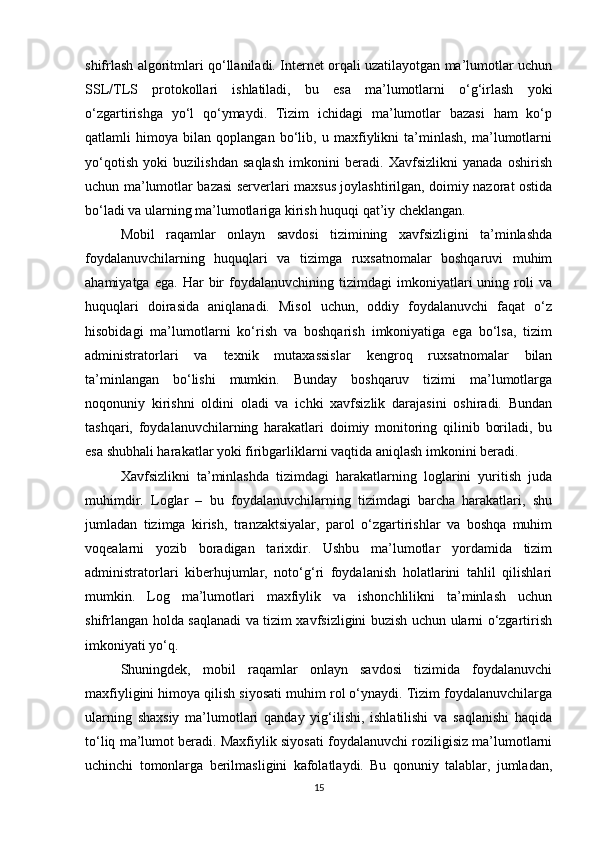 shifrlash algoritmlari qo‘llaniladi. Internet orqali uzatilayotgan ma’lumotlar uchun
SSL/TLS   protokollari   ishlatiladi,   bu   esa   ma’lumotlarni   o‘g‘irlash   yoki
o‘zgartirishga   yo‘l   qo‘ymaydi.   Tizim   ichidagi   ma’lumotlar   bazasi   ham   ko‘p
qatlamli   himoya   bilan   qoplangan   bo‘lib,   u   maxfiylikni   ta’minlash,   ma’lumotlarni
yo‘qotish   yoki   buzilishdan   saqlash   imkonini   beradi.   Xavfsizlikni   yanada   oshirish
uchun ma’lumotlar bazasi serverlari maxsus joylashtirilgan, doimiy nazorat ostida
bo‘ladi va ularning ma’lumotlariga kirish huquqi qat’iy cheklangan.
Mobil   raqamlar   onlayn   savdosi   tizimining   xavfsizligini   ta’minlashda
foydalanuvchilarning   huquqlari   va   tizimga   ruxsatnomalar   boshqaruvi   muhim
ahamiyatga   ega.   Har   bir   foydalanuvchining   tizimdagi   imkoniyatlari   uning   roli   va
huquqlari   doirasida   aniqlanadi.   Misol   uchun,   oddiy   foydalanuvchi   faqat   o‘z
hisobidagi   ma’lumotlarni   ko‘rish   va   boshqarish   imkoniyatiga   ega   bo‘lsa,   tizim
administratorlari   va   texnik   mutaxassislar   kengroq   ruxsatnomalar   bilan
ta’minlangan   bo‘lishi   mumkin.   Bunday   boshqaruv   tizimi   ma’lumotlarga
noqonuniy   kirishni   oldini   oladi   va   ichki   xavfsizlik   darajasini   oshiradi.   Bundan
tashqari,   foydalanuvchilarning   harakatlari   doimiy   monitoring   qilinib   boriladi,   bu
esa shubhali harakatlar yoki firibgarliklarni vaqtida aniqlash imkonini beradi.
Xavfsizlikni   ta’minlashda   tizimdagi   harakatlarning   loglarini   yuritish   juda
muhimdir.   Loglar   –   bu   foydalanuvchilarning   tizimdagi   barcha   harakatlari,   shu
jumladan   tizimga   kirish,   tranzaktsiyalar,   parol   o‘zgartirishlar   va   boshqa   muhim
voqealarni   yozib   boradigan   tarixdir.   Ushbu   ma’lumotlar   yordamida   tizim
administratorlari   kiberhujumlar,   noto‘g‘ri   foydalanish   holatlarini   tahlil   qilishlari
mumkin.   Log   ma’lumotlari   maxfiylik   va   ishonchlilikni   ta’minlash   uchun
shifrlangan holda saqlanadi va tizim xavfsizligini buzish uchun ularni o‘zgartirish
imkoniyati yo‘q.
Shuningdek,   mobil   raqamlar   onlayn   savdosi   tizimida   foydalanuvchi
maxfiyligini himoya qilish siyosati muhim rol o‘ynaydi. Tizim foydalanuvchilarga
ularning   shaxsiy   ma’lumotlari   qanday   yig‘ilishi,   ishlatilishi   va   saqlanishi   haqida
to‘liq ma’lumot beradi. Maxfiylik siyosati foydalanuvchi roziligisiz ma’lumotlarni
uchinchi   tomonlarga   berilmasligini   kafolatlaydi.   Bu   qonuniy   talablar,   jumladan,
15 