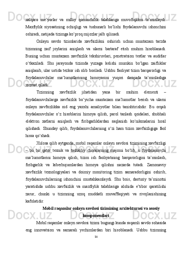 xalqaro   me’yorlar   va   milliy   qonunchilik   talablariga   muvofiqlikni   ta’minlaydi.
Maxfiylik   siyosatining   ochiqligi   va   tushunarli   bo‘lishi   foydalanuvchi   ishonchini
oshiradi, natijada tizimga ko‘proq mijozlar jalb qilinadi.
Onlayn   savdo   tizimlarida   xavfsizlikni   oshirish   uchun   muntazam   tarzda
tizimning   zaif   joylarini   aniqlash   va   ularni   bartaraf   etish   muhim   hisoblanadi.
Buning   uchun   muntazam   xavfsizlik   tekshiruvlari,   penetratsion   testlar   va   auditlar
o‘tkaziladi.   Shu   jarayonda   tizimda   yuzaga   kelishi   mumkin   bo‘lgan   zaifliklar
aniqlanib, ular ustida tezkor ish olib boriladi. Ushbu faoliyat tizim barqarorligi va
foydalanuvchilar   ma’lumotlarining   himoyasini   yuqori   darajada   ta’minlashga
xizmat qiladi.
Tizimning   xavfsizlik   jihatidan   yana   bir   muhim   elementi   –
foydalanuvchilarga   xavfsizlik   bo‘yicha   muntazam   ma’lumotlar   berish   va   ularni
onlayn   xavfsizlikka   oid   eng   yaxshi   amaliyotlar   bilan   tanishtirishdir.   Bu   orqali
foydalanuvchilar   o‘z   hisoblarini   himoya   qilish,   parol   tanlash   qoidalari,   shubhali
elektron   xatlarni   aniqlash   va   firibgarliklardan   saqlanish   ko‘nikmalarini   hosil
qilishadi.   Shunday   qilib,   foydalanuvchilarning   o‘zi   ham   tizim   xavfsizligiga   faol
hissa qo‘shadi.
Xulosa qilib aytganda, mobil raqamlar onlayn savdosi tizimining xavfsizligi
–   bu   bir   qator   texnik   va   tashkiliy   choralarning   majmui   bo‘lib,   u   foydalanuvchi
ma’lumotlarini   himoya   qilish,   tizim   ish   faoliyatining   barqarorligini   ta’minlash,
firibgarlik   va   kiberhujumlardan   himoya   qilishni   nazarda   tutadi.   Zamonaviy
xavfsizlik   texnologiyalari   va   doimiy   monitoring   tizim   samaradorligini   oshirib,
foydalanuvchilarning   ishonchini   mustahkamlaydi.   Shu   bois,   dasturiy   ta’minotni
yaratishda   ushbu   xavfsizlik   va   maxfiylik   talablariga   alohida   e’tibor   qaratilishi
zarur,   chunki   u   tizimning   uzoq   muddatli   muvaffaqiyati   va   rivojlanishining
kafolatidir.
Mobil raqamlar onlayn savdosi tizimining arxitekturasi va asosiy
komponentlari
Mobil raqamlar onlayn savdosi tizimi bugungi kunda raqamli savdo sohasida
eng   innovatsion   va   samarali   yechimlardan   biri   hisoblanadi.   Ushbu   tizimning
16 