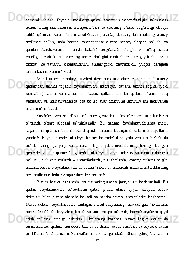samarali ishlashi, foydalanuvchilarga qulaylik yaratishi va xavfsizligini ta’minlash
uchun   uning   arxitekturasi,   komponentlari   va   ularning   o‘zaro   bog‘liqligi   chuqur
tahlil   qilinishi   zarur.   Tizim   arxitekturasi,   aslida,   dasturiy   ta’minotning   asosiy
tuzilmasi   bo‘lib,   unda   barcha   komponentlar   o‘zaro   qanday   aloqada   bo‘lishi   va
qanday   funktsiyalarni   bajarishi   batafsil   belgilanadi.   To‘g‘ri   va   to‘liq   ishlab
chiqilgan   arxitektura   tizimning   samaradorligini   oshirish,   uni   kengaytirish,   texnik
xizmat   ko‘rsatishni   osonlashtirish,   shuningdek,   xavfsizlikni   yuqori   darajada
ta’minlash imkonini beradi.
Mobil   raqamlar   onlayn   savdosi   tizimining   arxitekturasi   odatda   uch   asosiy
qatlamdan   tashkil   topadi:   foydalanuvchi   interfeysi   qatlam,   biznes   logika   (yoki
xizmatlar)   qatlam   va   ma’lumotlar   bazasi   qatlam.   Har   bir   qatlam   o‘zining   aniq
vazifalari   va   mas’uliyatlariga   ega   bo‘lib,   ular   tizimning   umumiy   ish   faoliyatida
muhim o‘rin tutadi.
Foydalanuvchi interfeysi qatlamining vazifasi – foydalanuvchilar bilan tizim
o‘rtasida   o‘zaro   aloqani   ta’minlashdir.   Bu   qatlam   foydalanuvchilarga   mobil
raqamlarni   qidirish,   tanlash,   xarid   qilish,   hisobini   boshqarish   kabi   imkoniyatlarni
yaratadi. Foydalanuvchi interfeysi ko‘pincha mobil ilova yoki veb-sahifa shaklida
bo‘lib,   uning   qulayligi   va   samaradorligi   foydalanuvchilarning   tizimga   bo‘lgan
qiziqishi   va   qoniqishini   belgilaydi.   Interfeys   dizayni   intuitiv   va   oson   tushunarli
bo‘lishi,   turli   qurilmalarda   –   smartfonlarda,   planshetlarda,   kompyuterlarda   to‘g‘ri
ishlashi  kerak. Foydalanuvchilar uchun tezkor va ishonchli ishlash, xatoliklarning
minimallashtirilishi tizimga ishonchni oshiradi.
Biznes   logika   qatlamida   esa   tizimning   asosiy   jarayonlari   boshqariladi.   Bu
qatlam   foydalanuvchi   so‘rovlarini   qabul   qiladi,   ularni   qayta   ishlaydi,   to‘lov
tizimlari   bilan   o‘zaro   aloqada   bo‘ladi   va   barcha   savdo   jarayonlarini   boshqaradi.
Misol   uchun,   foydalanuvchi   tanlagan   mobil   raqamning   mavjudligini   tekshirish,
narxni   hisoblash,   buyurtma   berish   va   uni   amalga   oshirish,   tranzaktsiyalarni   qayd
etish,   to‘lovni   amalga   oshirish   –   bularning   barchasi   biznes   logika   qatlamida
bajariladi. Bu qatlam murakkab biznes qoidalari, savdo shartlari va foydalanuvchi
profillarini   boshqarish   imkoniyatlarini   o‘z   ichiga   oladi.   Shuningdek,   bu   qatlam
17 