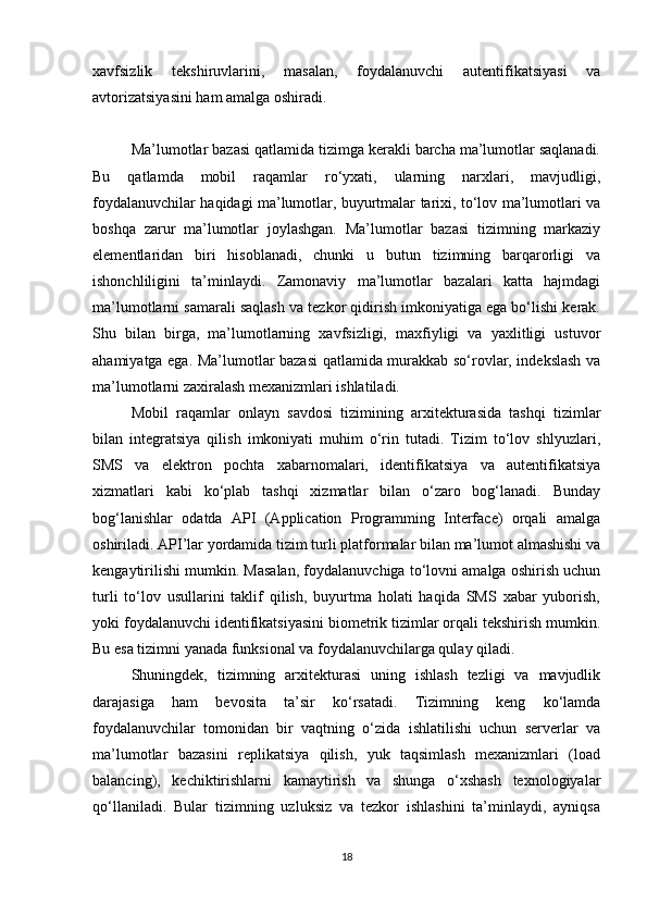 xavfsizlik   tekshiruvlarini,   masalan,   foydalanuvchi   autentifikatsiyasi   va
avtorizatsiyasini ham amalga oshiradi.
Ma’lumotlar bazasi qatlamida tizimga kerakli barcha ma’lumotlar saqlanadi.
Bu   qatlamda   mobil   raqamlar   ro‘yxati,   ularning   narxlari,   mavjudligi,
foydalanuvchilar haqidagi ma’lumotlar, buyurtmalar tarixi, to‘lov ma’lumotlari va
boshqa   zarur   ma’lumotlar   joylashgan.   Ma’lumotlar   bazasi   tizimning   markaziy
elementlaridan   biri   hisoblanadi,   chunki   u   butun   tizimning   barqarorligi   va
ishonchliligini   ta’minlaydi.   Zamonaviy   ma’lumotlar   bazalari   katta   hajmdagi
ma’lumotlarni samarali saqlash va tezkor qidirish imkoniyatiga ega bo‘lishi kerak.
Shu   bilan   birga,   ma’lumotlarning   xavfsizligi,   maxfiyligi   va   yaxlitligi   ustuvor
ahamiyatga ega. Ma’lumotlar bazasi  qatlamida murakkab so‘rovlar, indekslash va
ma’lumotlarni zaxiralash mexanizmlari ishlatiladi.
Mobil   raqamlar   onlayn   savdosi   tizimining   arxitekturasida   tashqi   tizimlar
bilan   integratsiya   qilish   imkoniyati   muhim   o‘rin   tutadi.   Tizim   to‘lov   shlyuzlari,
SMS   va   elektron   pochta   xabarnomalari,   identifikatsiya   va   autentifikatsiya
xizmatlari   kabi   ko‘plab   tashqi   xizmatlar   bilan   o‘zaro   bog‘lanadi.   Bunday
bog‘lanishlar   odatda   API   (Application   Programming   Interface)   orqali   amalga
oshiriladi. API’lar yordamida tizim turli platformalar bilan ma’lumot almashishi va
kengaytirilishi mumkin. Masalan, foydalanuvchiga to‘lovni amalga oshirish uchun
turli   to‘lov   usullarini   taklif   qilish,   buyurtma   holati   haqida   SMS   xabar   yuborish,
yoki foydalanuvchi identifikatsiyasini biometrik tizimlar orqali tekshirish mumkin.
Bu esa tizimni yanada funksional va foydalanuvchilarga qulay qiladi.
Shuningdek,   tizimning   arxitekturasi   uning   ishlash   tezligi   va   mavjudlik
darajasiga   ham   bevosita   ta’sir   ko‘rsatadi.   Tizimning   keng   ko‘lamda
foydalanuvchilar   tomonidan   bir   vaqtning   o‘zida   ishlatilishi   uchun   serverlar   va
ma’lumotlar   bazasini   replikatsiya   qilish,   yuk   taqsimlash   mexanizmlari   (load
balancing),   kechiktirishlarni   kamaytirish   va   shunga   o‘xshash   texnologiyalar
qo‘llaniladi.   Bular   tizimning   uzluksiz   va   tezkor   ishlashini   ta’minlaydi,   ayniqsa
18 
