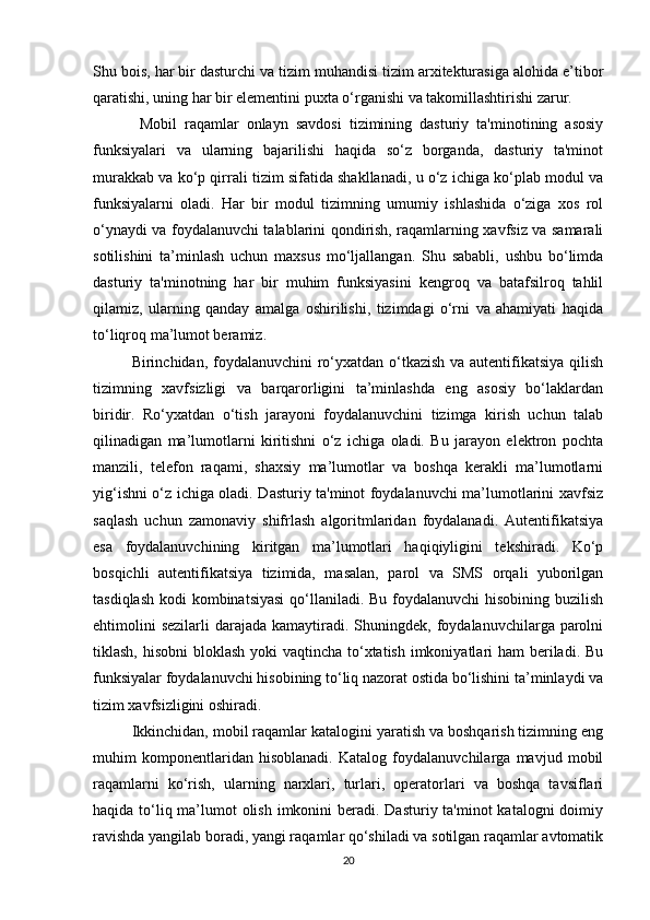 Shu bois, har bir dasturchi va tizim muhandisi tizim arxitekturasiga alohida e’tibor
qaratishi, uning har bir elementini puxta o‘rganishi va takomillashtirishi zarur.
  Mobil   raqamlar   onlayn   savdosi   tizimining   dasturiy   ta'minotining   asosiy
funksiyalari   va   ularning   bajarilishi   haqida   so‘z   borganda,   dasturiy   ta'minot
murakkab va ko‘p qirrali tizim sifatida shakllanadi, u o‘z ichiga ko‘plab modul va
funksiyalarni   oladi.   Har   bir   modul   tizimning   umumiy   ishlashida   o‘ziga   xos   rol
o‘ynaydi va foydalanuvchi talablarini qondirish, raqamlarning xavfsiz va samarali
sotilishini   ta’minlash   uchun   maxsus   mo‘ljallangan.   Shu   sababli,   ushbu   bo‘limda
dasturiy   ta'minotning   har   bir   muhim   funksiyasini   kengroq   va   batafsilroq   tahlil
qilamiz,   ularning   qanday   amalga   oshirilishi,   tizimdagi   o‘rni   va   ahamiyati   haqida
to‘liqroq ma’lumot beramiz.
Birinchidan, foydalanuvchini  ro‘yxatdan o‘tkazish va autentifikatsiya qilish
tizimning   xavfsizligi   va   barqarorligini   ta’minlashda   eng   asosiy   bo‘laklardan
biridir.   Ro‘yxatdan   o‘tish   jarayoni   foydalanuvchini   tizimga   kirish   uchun   talab
qilinadigan   ma’lumotlarni   kiritishni   o‘z   ichiga   oladi.   Bu   jarayon   elektron   pochta
manzili,   telefon   raqami,   shaxsiy   ma’lumotlar   va   boshqa   kerakli   ma’lumotlarni
yig‘ishni o‘z ichiga oladi. Dasturiy ta'minot foydalanuvchi ma’lumotlarini xavfsiz
saqlash   uchun   zamonaviy   shifrlash   algoritmlaridan   foydalanadi.   Autentifikatsiya
esa   foydalanuvchining   kiritgan   ma’lumotlari   haqiqiyligini   tekshiradi.   Ko‘p
bosqichli   autentifikatsiya   tizimida,   masalan,   parol   va   SMS   orqali   yuborilgan
tasdiqlash kodi  kombinatsiyasi  qo‘llaniladi. Bu foydalanuvchi  hisobining buzilish
ehtimolini   sezilarli   darajada  kamaytiradi.  Shuningdek,  foydalanuvchilarga parolni
tiklash, hisobni  bloklash  yoki  vaqtincha to‘xtatish imkoniyatlari ham  beriladi. Bu
funksiyalar foydalanuvchi hisobining to‘liq nazorat ostida bo‘lishini ta’minlaydi va
tizim xavfsizligini oshiradi.
Ikkinchidan, mobil raqamlar katalogini yaratish va boshqarish tizimning eng
muhim   komponentlaridan   hisoblanadi.   Katalog   foydalanuvchilarga   mavjud   mobil
raqamlarni   ko‘rish,   ularning   narxlari,   turlari,   operatorlari   va   boshqa   tavsiflari
haqida to‘liq ma’lumot olish imkonini beradi. Dasturiy ta'minot  katalogni doimiy
ravishda yangilab boradi, yangi raqamlar qo‘shiladi va sotilgan raqamlar avtomatik
20 