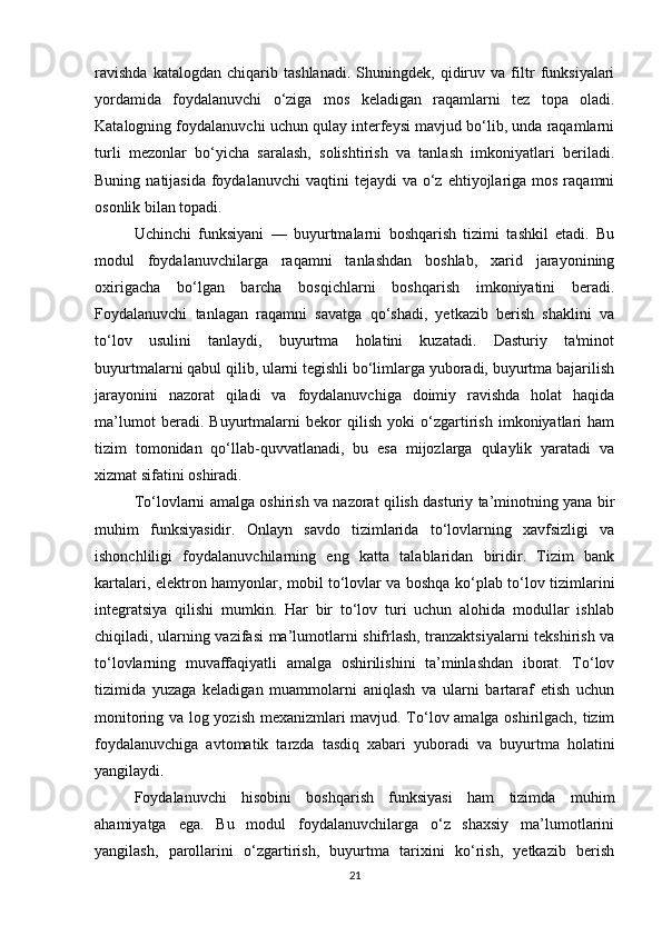 ravishda   katalogdan   chiqarib   tashlanadi.   Shuningdek,   qidiruv   va   filtr   funksiyalari
yordamida   foydalanuvchi   o‘ziga   mos   keladigan   raqamlarni   tez   topa   oladi.
Katalogning foydalanuvchi uchun qulay interfeysi mavjud bo‘lib, unda raqamlarni
turli   mezonlar   bo‘yicha   saralash,   solishtirish   va   tanlash   imkoniyatlari   beriladi.
Buning  natijasida  foydalanuvchi  vaqtini   tejaydi  va  o‘z  ehtiyojlariga mos  raqamni
osonlik bilan topadi.
Uchinchi   funksiyani   —   buyurtmalarni   boshqarish   tizimi   tashkil   etadi.   Bu
modul   foydalanuvchilarga   raqamni   tanlashdan   boshlab,   xarid   jarayonining
oxirigacha   bo‘lgan   barcha   bosqichlarni   boshqarish   imkoniyatini   beradi.
Foydalanuvchi   tanlagan   raqamni   savatga   qo‘shadi,   yetkazib   berish   shaklini   va
to‘lov   usulini   tanlaydi,   buyurtma   holatini   kuzatadi.   Dasturiy   ta'minot
buyurtmalarni qabul qilib, ularni tegishli bo‘limlarga yuboradi, buyurtma bajarilish
jarayonini   nazorat   qiladi   va   foydalanuvchiga   doimiy   ravishda   holat   haqida
ma’lumot   beradi.   Buyurtmalarni   bekor   qilish   yoki   o‘zgartirish   imkoniyatlari   ham
tizim   tomonidan   qo‘llab-quvvatlanadi,   bu   esa   mijozlarga   qulaylik   yaratadi   va
xizmat sifatini oshiradi.
To‘lovlarni amalga oshirish va nazorat qilish dasturiy ta’minotning yana bir
muhim   funksiyasidir.   Onlayn   savdo   tizimlarida   to‘lovlarning   xavfsizligi   va
ishonchliligi   foydalanuvchilarning   eng   katta   talablaridan   biridir.   Tizim   bank
kartalari, elektron hamyonlar, mobil to‘lovlar va boshqa ko‘plab to‘lov tizimlarini
integratsiya   qilishi   mumkin.   Har   bir   to‘lov   turi   uchun   alohida   modullar   ishlab
chiqiladi, ularning vazifasi ma’lumotlarni shifrlash, tranzaktsiyalarni  tekshirish va
to‘lovlarning   muvaffaqiyatli   amalga   oshirilishini   ta’minlashdan   iborat.   To‘lov
tizimida   yuzaga   keladigan   muammolarni   aniqlash   va   ularni   bartaraf   etish   uchun
monitoring va log yozish mexanizmlari mavjud. To‘lov amalga oshirilgach, tizim
foydalanuvchiga   avtomatik   tarzda   tasdiq   xabari   yuboradi   va   buyurtma   holatini
yangilaydi.
Foydalanuvchi   hisobini   boshqarish   funksiyasi   ham   tizimda   muhim
ahamiyatga   ega.   Bu   modul   foydalanuvchilarga   o‘z   shaxsiy   ma’lumotlarini
yangilash,   parollarini   o‘zgartirish,   buyurtma   tarixini   ko‘rish,   yetkazib   berish
21 