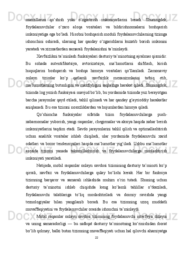 manzillarini   qo‘shish   yoki   o‘zgartirish   imkoniyatlarini   beradi.   Shuningdek,
foydalanuvchilar   o‘zaro   aloqa   vositalari   va   bildirishnomalarni   boshqarish
imkoniyatiga ega bo‘ladi. Hisobni boshqarish moduli foydalanuvchilarning tizimga
ishonchini   oshiradi,   ularning   har   qanday   o‘zgarishlarni   kuzatib   borish   imkonini
yaratadi va xizmatlardan samarali foydalanishni ta’minlaydi.
Xavfsizlikni ta’minlash funksiyalari dasturiy ta’minotning ajralmas qismidir.
Bu   sohada   autentifikatsiya,   avtorizatsiya,   ma’lumotlarni   shifrlash,   kirish
huquqlarini   boshqarish   va   boshqa   himoya   vositalari   qo‘llaniladi.   Zamonaviy
onlayn   tizimlar   ko‘p   qatlamli   xavfsizlik   mexanizmlarini   tatbiq   etib,
ma’lumotlarning butunligini va maxfiyligini saqlashga harakat qiladi. Shuningdek,
tizimda log yozish funksiyasi mavjud bo‘lib, bu yordamida tizimda yuz berayotgan
barcha jarayonlar qayd etiladi, tahlil qilinadi va har qanday g‘ayrioddiy harakatlar
aniqlanadi. Bu esa tizimni nosozliklardan va hujumlardan himoya qiladi.
Qo‘shimcha   funksiyalar   sifatida   tizim   foydalanuvchilarga   push-
xabarnomalar yuborish, yangi raqamlar, chegirmalar va aksiya haqida xabar berish
imkoniyatlarini taqdim etadi. Savdo jarayonlarini tahlil qilish va optimallashtirish
uchun   analitik   vositalar   ishlab   chiqiladi,   ular   yordamida   foydalanuvchi   xarid
odatlari va bozor tendensiyalari haqida ma’lumotlar yig‘iladi. Ushbu ma’lumotlar
asosida   tizimni   yanada   takomillashtirish   va   foydalanuvchilarga   moslashtirish
imkoniyati yaratiladi.
Natijada, mobil  raqamlar  onlayn savdosi  tizimining dasturiy ta’minoti  ko‘p
qirrali,   xavfsiz   va   foydalanuvchilarga   qulay   bo‘lishi   kerak.   Har   bir   funksiya
tizimning   barqaror   va   samarali   ishlashida   muhim   o‘rin   tutadi.   Shuning   uchun
dasturiy   ta’minotni   ishlab   chiqishda   keng   ko‘lamli   tahlillar   o‘tkaziladi,
foydalanuvchi   talablariga   to‘liq   moslashtiriladi   va   doimiy   ravishda   yangi
texnologiyalar   bilan   yangilanib   boradi.   Bu   esa   tizimning   uzoq   muddatli
muvaffaqiyatini va foydalanuvchilar orasida ishonchni ta’minlaydi.
Mobil   raqamlar   onlayn   savdosi   tizimining   foydalanuvchi   interfeysi   dizayni
va   uning   samaradorligi   —   bu   nafaqat   dasturiy   ta’minotning   ko‘rinishidan   iborat
bo‘lib qolmay, balki butun tizimning muvaffaqiyati uchun hal qiluvchi ahamiyatga
22 