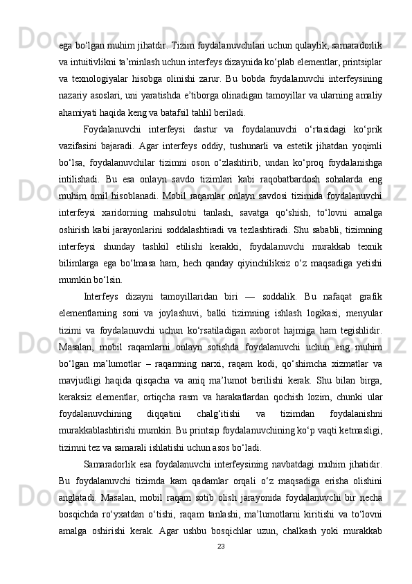 ega bo‘lgan muhim jihatdir. Tizim foydalanuvchilari uchun qulaylik, samaradorlik
va intuitivlikni ta’minlash uchun interfeys dizaynida ko‘plab elementlar, printsiplar
va   texnologiyalar   hisobga   olinishi   zarur.   Bu   bobda   foydalanuvchi   interfeysining
nazariy asoslari, uni yaratishda e’tiborga olinadigan tamoyillar va ularning amaliy
ahamiyati haqida keng va batafsil tahlil beriladi.
Foydalanuvchi   interfeysi   dastur   va   foydalanuvchi   o‘rtasidagi   ko‘prik
vazifasini   bajaradi.   Agar   interfeys   oddiy,   tushunarli   va   estetik   jihatdan   yoqimli
bo‘lsa,   foydalanuvchilar   tizimni   oson   o‘zlashtirib,   undan   ko‘proq   foydalanishga
intilishadi.   Bu   esa   onlayn   savdo   tizimlari   kabi   raqobatbardosh   sohalarda   eng
muhim   omil   hisoblanadi.   Mobil   raqamlar   onlayn   savdosi   tizimida   foydalanuvchi
interfeysi   xaridorning   mahsulotni   tanlash,   savatga   qo‘shish,   to‘lovni   amalga
oshirish kabi  jarayonlarini  soddalashtiradi  va  tezlashtiradi. Shu sababli, tizimning
interfeysi   shunday   tashkil   etilishi   kerakki,   foydalanuvchi   murakkab   texnik
bilimlarga   ega   bo‘lmasa   ham,   hech   qanday   qiyinchiliksiz   o‘z   maqsadiga   yetishi
mumkin bo‘lsin.
Interfeys   dizayni   tamoyillaridan   biri   —   soddalik.   Bu   nafaqat   grafik
elementlarning   soni   va   joylashuvi,   balki   tizimning   ishlash   logikasi,   menyular
tizimi   va   foydalanuvchi   uchun   ko‘rsatiladigan   axborot   hajmiga   ham   tegishlidir.
Masalan,   mobil   raqamlarni   onlayn   sotishda   foydalanuvchi   uchun   eng   muhim
bo‘lgan   ma’lumotlar   –   raqamning   narxi,   raqam   kodi,   qo‘shimcha   xizmatlar   va
mavjudligi   haqida   qisqacha   va   aniq   ma’lumot   berilishi   kerak.   Shu   bilan   birga,
keraksiz   elementlar,   ortiqcha   rasm   va   harakatlardan   qochish   lozim,   chunki   ular
foydalanuvchining   diqqatini   chalg‘itishi   va   tizimdan   foydalanishni
murakkablashtirishi mumkin. Bu printsip foydalanuvchining ko‘p vaqti ketmasligi,
tizimni tez va samarali ishlatishi uchun asos bo‘ladi.
Samaradorlik   esa   foydalanuvchi   interfeysining   navbatdagi   muhim   jihatidir.
Bu   foydalanuvchi   tizimda   kam   qadamlar   orqali   o‘z   maqsadiga   erisha   olishini
anglatadi.   Masalan,   mobil   raqam   sotib   olish   jarayonida   foydalanuvchi   bir   necha
bosqichda   ro‘yxatdan   o‘tishi,   raqam   tanlashi,   ma’lumotlarni   kiritishi   va   to‘lovni
amalga   oshirishi   kerak.   Agar   ushbu   bosqichlar   uzun,   chalkash   yoki   murakkab
23 