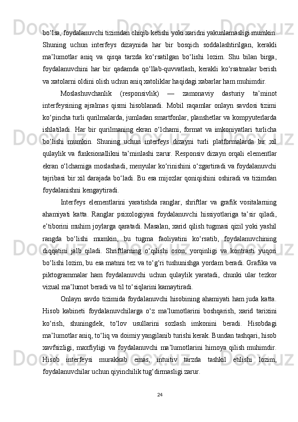 bo‘lsa, foydalanuvchi tizimdan chiqib ketishi yoki xaridni yakunlamasligi mumkin.
Shuning   uchun   interfeys   dizaynida   har   bir   bosqich   soddalashtirilgan,   kerakli
ma’lumotlar   aniq   va   qisqa   tarzda   ko‘rsatilgan   bo‘lishi   lozim.   Shu   bilan   birga,
foydalanuvchini   har   bir   qadamda   qo‘llab-quvvatlash,   kerakli   ko‘rsatmalar   berish
va xatolarni oldini olish uchun aniq xatoliklar haqidagi xabarlar ham muhimdir.
Moslashuvchanlik   (responsivlik)   —   zamonaviy   dasturiy   ta’minot
interfeysining   ajralmas   qismi   hisoblanadi.   Mobil   raqamlar   onlayn   savdosi   tizimi
ko‘pincha turli qurilmalarda, jumladan smartfonlar, planshetlar va kompyuterlarda
ishlatiladi.   Har   bir   qurilmaning   ekran   o‘lchami,   format   va   imkoniyatlari   turlicha
bo‘lishi   mumkin.   Shuning   uchun   interfeys   dizayni   turli   platformalarda   bir   xil
qulaylik   va   funksionallikni   ta’minlashi   zarur.   Responsiv   dizayn   orqali   elementlar
ekran o‘lchamiga moslashadi, menyular ko‘rinishini o‘zgartiradi va foydalanuvchi
tajribasi bir xil darajada bo‘ladi. Bu esa mijozlar qoniqishini oshiradi va tizimdan
foydalanishni kengaytiradi.
Interfeys   elementlarini   yaratishda   ranglar,   shriftlar   va   grafik   vositalarning
ahamiyati   katta.   Ranglar   psixologiyasi   foydalanuvchi   hissiyotlariga   ta’sir   qiladi,
e’tiborini muhim joylarga qaratadi. Masalan, xarid qilish tugmasi qizil yoki yashil
rangda   bo‘lishi   mumkin,   bu   tugma   faoliyatini   ko‘rsatib,   foydalanuvchining
diqqatini   jalb   qiladi.   Shriftlarning   o‘qilishi   oson,   yorqinligi   va   kontrasti   yuqori
bo‘lishi lozim, bu esa matnni tez va to‘g‘ri tushunishga yordam beradi. Grafika va
piktogrammalar   ham   foydalanuvchi   uchun   qulaylik   yaratadi,   chunki   ular   tezkor
vizual ma’lumot beradi va til to‘siqlarini kamaytiradi.
Onlayn savdo  tizimida foydalanuvchi hisobining ahamiyati  ham juda katta.
Hisob   kabineti   foydalanuvchilarga   o‘z   ma’lumotlarini   boshqarish,   xarid   tarixini
ko‘rish,   shuningdek,   to‘lov   usullarini   sozlash   imkonini   beradi.   Hisobdagi
ma’lumotlar aniq, to‘liq va doimiy yangilanib turishi kerak. Bundan tashqari, hisob
xavfsizligi,   maxfiyligi   va   foydalanuvchi   ma’lumotlarini   himoya   qilish   muhimdir.
Hisob   interfeysi   murakkab   emas,   intuitiv   tarzda   tashkil   etilishi   lozim,
foydalanuvchilar uchun qiyinchilik tug‘dirmasligi zarur.
24 