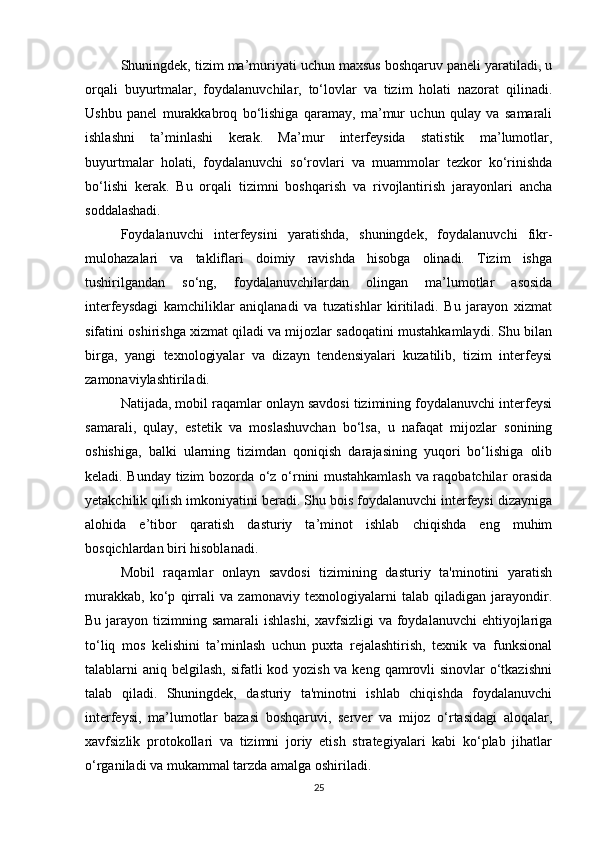 Shuningdek, tizim ma’muriyati uchun maxsus boshqaruv paneli yaratiladi, u
orqali   buyurtmalar,   foydalanuvchilar,   to‘lovlar   va   tizim   holati   nazorat   qilinadi.
Ushbu   panel   murakkabroq   bo‘lishiga   qaramay,   ma’mur   uchun   qulay   va   samarali
ishlashni   ta’minlashi   kerak.   Ma’mur   interfeysida   statistik   ma’lumotlar,
buyurtmalar   holati,   foydalanuvchi   so‘rovlari   va   muammolar   tezkor   ko‘rinishda
bo‘lishi   kerak.   Bu   orqali   tizimni   boshqarish   va   rivojlantirish   jarayonlari   ancha
soddalashadi.
Foydalanuvchi   interfeysini   yaratishda,   shuningdek,   foydalanuvchi   fikr-
mulohazalari   va   takliflari   doimiy   ravishda   hisobga   olinadi.   Tizim   ishga
tushirilgandan   so‘ng,   foydalanuvchilardan   olingan   ma’lumotlar   asosida
interfeysdagi   kamchiliklar   aniqlanadi   va   tuzatishlar   kiritiladi.   Bu   jarayon   xizmat
sifatini oshirishga xizmat qiladi va mijozlar sadoqatini mustahkamlaydi. Shu bilan
birga,   yangi   texnologiyalar   va   dizayn   tendensiyalari   kuzatilib,   tizim   interfeysi
zamonaviylashtiriladi.
Natijada, mobil raqamlar onlayn savdosi tizimining foydalanuvchi interfeysi
samarali,   qulay,   estetik   va   moslashuvchan   bo‘lsa,   u   nafaqat   mijozlar   sonining
oshishiga,   balki   ularning   tizimdan   qoniqish   darajasining   yuqori   bo‘lishiga   olib
keladi. Bunday tizim bozorda o‘z o‘rnini mustahkamlash va raqobatchilar orasida
yetakchilik qilish imkoniyatini beradi. Shu bois foydalanuvchi interfeysi dizayniga
alohida   e’tibor   qaratish   dasturiy   ta’minot   ishlab   chiqishda   eng   muhim
bosqichlardan biri hisoblanadi.
Mobil   raqamlar   onlayn   savdosi   tizimining   dasturiy   ta'minotini   yaratish
murakkab,   ko‘p   qirrali   va   zamonaviy   texnologiyalarni   talab   qiladigan   jarayondir.
Bu jarayon tizimning samarali  ishlashi,  xavfsizligi  va foydalanuvchi  ehtiyojlariga
to‘liq   mos   kelishini   ta’minlash   uchun   puxta   rejalashtirish,   texnik   va   funksional
talablarni aniq belgilash, sifatli kod yozish va keng qamrovli sinovlar  o‘tkazishni
talab   qiladi.   Shuningdek,   dasturiy   ta'minotni   ishlab   chiqishda   foydalanuvchi
interfeysi,   ma’lumotlar   bazasi   boshqaruvi,   server   va   mijoz   o‘rtasidagi   aloqalar,
xavfsizlik   protokollari   va   tizimni   joriy   etish   strategiyalari   kabi   ko‘plab   jihatlar
o‘rganiladi va mukammal tarzda amalga oshiriladi.
25 
