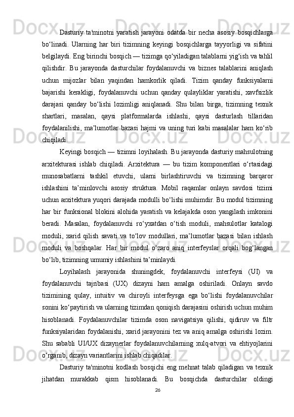 Dasturiy   ta'minotni   yaratish   jarayoni   odatda   bir   necha   asosiy   bosqichlarga
bo‘linadi.   Ularning   har   biri   tizimning   keyingi   bosqichlarga   tayyorligi   va   sifatini
belgilaydi. Eng birinchi bosqich — tizimga qo‘yiladigan talablarni yig‘ish va tahlil
qilishdir.   Bu   jarayonda   dasturchilar   foydalanuvchi   va   biznes   talablarini   aniqlash
uchun   mijozlar   bilan   yaqindan   hamkorlik   qiladi.   Tizim   qanday   funksiyalarni
bajarishi   kerakligi,   foydalanuvchi   uchun   qanday   qulayliklar   yaratishi,   xavfsizlik
darajasi   qanday   bo‘lishi   lozimligi   aniqlanadi.   Shu   bilan   birga,   tizimning   texnik
shartlari,   masalan,   qaysi   platformalarda   ishlashi,   qaysi   dasturlash   tillaridan
foydalanilishi,   ma’lumotlar   bazasi   hajmi   va  uning   turi   kabi   masalalar   ham   ko‘rib
chiqiladi.
Keyingi bosqich — tizimni loyihalash. Bu jarayonda dasturiy mahsulotning
arxitekturasi   ishlab   chiqiladi.   Arxitektura   —   bu   tizim   komponentlari   o‘rtasidagi
munosabatlarni   tashkil   etuvchi,   ularni   birlashtiruvchi   va   tizimning   barqaror
ishlashini   ta’minlovchi   asosiy   struktura.   Mobil   raqamlar   onlayn   savdosi   tizimi
uchun arxitektura yuqori darajada modulli bo‘lishi muhimdir. Bu modul tizimning
har   bir   funksional   blokini   alohida   yaratish   va   kelajakda   oson   yangilash   imkonini
beradi.   Masalan,   foydalanuvchi   ro‘yxatdan   o‘tish   moduli,   mahsulotlar   katalogi
moduli,   xarid   qilish   savati   va   to‘lov   modullari,   ma’lumotlar   bazasi   bilan   ishlash
moduli   va   boshqalar.   Har   bir   modul   o‘zaro   aniq   interfeyslar   orqali   bog‘langan
bo‘lib, tizimning umumiy ishlashini ta’minlaydi.
Loyihalash   jarayonida   shuningdek,   foydalanuvchi   interfeysi   (UI)   va
foydalanuvchi   tajribasi   (UX)   dizayni   ham   amalga   oshiriladi.   Onlayn   savdo
tizimining   qulay,   intuitiv   va   chiroyli   interfeysga   ega   bo‘lishi   foydalanuvchilar
sonini ko‘paytirish va ularning tizimdan qoniqish darajasini oshirish uchun muhim
hisoblanadi.   Foydalanuvchilar   tizimda   oson   navigatsiya   qilishi,   qidiruv   va   filtr
funksiyalaridan  foydalanishi,  xarid jarayonini  tez  va  aniq amalga  oshirishi   lozim.
Shu   sababli   UI/UX   dizaynerlar   foydalanuvchilarning   xulq-atvori   va   ehtiyojlarini
o‘rganib, dizayn variantlarini ishlab chiqadilar.
Dasturiy   ta'minotni   kodlash   bosqichi   eng   mehnat   talab   qiladigan   va   texnik
jihatdan   murakkab   qism   hisoblanadi.   Bu   bosqichda   dasturchilar   oldingi
26 