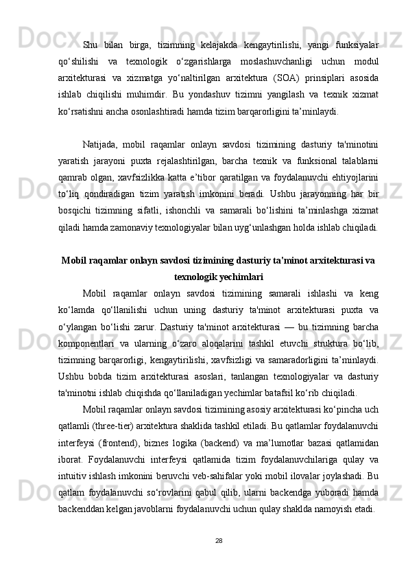 Shu   bilan   birga,   tizimning   kelajakda   kengaytirilishi,   yangi   funksiyalar
qo‘shilishi   va   texnologik   o‘zgarishlarga   moslashuvchanligi   uchun   modul
arxitekturasi   va   xizmatga   yo‘naltirilgan   arxitektura   (SOA)   prinsiplari   asosida
ishlab   chiqilishi   muhimdir.   Bu   yondashuv   tizimni   yangilash   va   texnik   xizmat
ko‘rsatishni ancha osonlashtiradi hamda tizim barqarorligini ta’minlaydi.
Natijada,   mobil   raqamlar   onlayn   savdosi   tizimining   dasturiy   ta'minotini
yaratish   jarayoni   puxta   rejalashtirilgan,   barcha   texnik   va   funksional   talablarni
qamrab   olgan,   xavfsizlikka   katta  e’tibor   qaratilgan  va   foydalanuvchi   ehtiyojlarini
to‘liq   qondiradigan   tizim   yaratish   imkonini   beradi.   Ushbu   jarayonning   har   bir
bosqichi   tizimning   sifatli,   ishonchli   va   samarali   bo‘lishini   ta’minlashga   xizmat
qiladi hamda zamonaviy texnologiyalar bilan uyg‘unlashgan holda ishlab chiqiladi.
Mobil raqamlar onlayn savdosi tizimining dasturiy ta'minot arxitekturasi va
texnologik yechimlari
Mobil   raqamlar   onlayn   savdosi   tizimining   samarali   ishlashi   va   keng
ko‘lamda   qo‘llanilishi   uchun   uning   dasturiy   ta'minot   arxitekturasi   puxta   va
o‘ylangan   bo‘lishi   zarur.   Dasturiy   ta'minot   arxitekturasi   —   bu   tizimning   barcha
komponentlari   va   ularning   o‘zaro   aloqalarini   tashkil   etuvchi   struktura   bo‘lib,
tizimning   barqarorligi,   kengaytirilishi,   xavfsizligi   va   samaradorligini   ta’minlaydi.
Ushbu   bobda   tizim   arxitekturasi   asoslari,   tanlangan   texnologiyalar   va   dasturiy
ta'minotni ishlab chiqishda qo‘llaniladigan yechimlar batafsil ko‘rib chiqiladi.
Mobil raqamlar onlayn savdosi tizimining asosiy arxitekturasi ko‘pincha uch
qatlamli (three-tier) arxitektura shaklida tashkil etiladi. Bu qatlamlar foydalanuvchi
interfeysi   (frontend),   biznes   logika   (backend)   va   ma’lumotlar   bazasi   qatlamidan
iborat.   Foydalanuvchi   interfeysi   qatlamida   tizim   foydalanuvchilariga   qulay   va
intuitiv ishlash imkonini beruvchi veb-sahifalar yoki mobil ilovalar joylashadi. Bu
qatlam   foydalanuvchi   so‘rovlarini   qabul   qilib,   ularni   backendga   yuboradi   hamda
backenddan kelgan javoblarni foydalanuvchi uchun qulay shaklda namoyish etadi.
28 