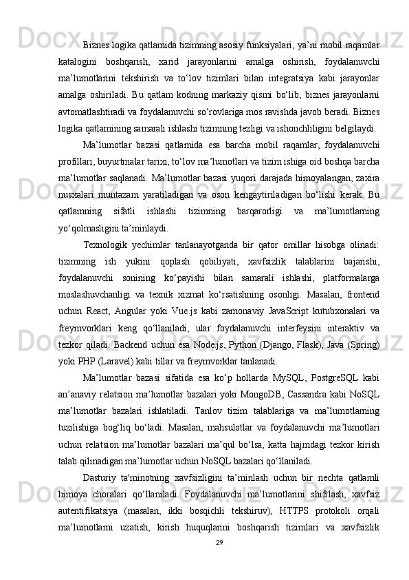 Biznes logika qatlamida tizimning asosiy funksiyalari, ya’ni mobil raqamlar
katalogini   boshqarish,   xarid   jarayonlarini   amalga   oshirish,   foydalanuvchi
ma’lumotlarini   tekshirish   va   to‘lov   tizimlari   bilan   integratsiya   kabi   jarayonlar
amalga   oshiriladi.   Bu   qatlam   kodning   markaziy   qismi   bo‘lib,   biznes   jarayonlarni
avtomatlashtiradi va foydalanuvchi so‘rovlariga mos ravishda javob beradi. Biznes
logika qatlamining samarali ishlashi tizimning tezligi va ishonchliligini belgilaydi.
Ma’lumotlar   bazasi   qatlamida   esa   barcha   mobil   raqamlar,   foydalanuvchi
profillari, buyurtmalar tarixi, to‘lov ma’lumotlari va tizim ishiga oid boshqa barcha
ma’lumotlar   saqlanadi.   Ma’lumotlar   bazasi   yuqori   darajada   himoyalangan,   zaxira
nusxalari   muntazam   yaratiladigan   va   oson   kengaytiriladigan   bo‘lishi   kerak.   Bu
qatlamning   sifatli   ishlashi   tizimning   barqarorligi   va   ma’lumotlarning
yo‘qolmasligini ta’minlaydi.
Texnologik   yechimlar   tanlanayotganda   bir   qator   omillar   hisobga   olinadi:
tizimning   ish   yukini   qoplash   qobiliyati,   xavfsizlik   talablarini   bajarishi,
foydalanuvchi   sonining   ko‘payishi   bilan   samarali   ishlashi,   platformalarga
moslashuvchanligi   va   texnik   xizmat   ko‘rsatishning   osonligi.   Masalan,   frontend
uchun   React,   Angular   yoki   Vue.js   kabi   zamonaviy   JavaScript   kutubxonalari   va
freymvorklari   keng   qo‘llaniladi,   ular   foydalanuvchi   interfeysini   interaktiv   va
tezkor   qiladi.   Backend   uchun   esa   Node.js,   Python  (Django,   Flask),   Java   (Spring)
yoki PHP (Laravel) kabi tillar va freymvorklar tanlanadi.
Ma’lumotlar   bazasi   sifatida   esa   ko‘p   hollarda   MySQL,   PostgreSQL   kabi
an’anaviy relatsion ma’lumotlar bazalari yoki MongoDB, Cassandra kabi NoSQL
ma’lumotlar   bazalari   ishlatiladi.   Tanlov   tizim   talablariga   va   ma’lumotlarning
tuzilishiga   bog‘liq   bo‘ladi.   Masalan,   mahsulotlar   va   foydalanuvchi   ma’lumotlari
uchun   relatsion   ma’lumotlar   bazalari   ma’qul   bo‘lsa,   katta   hajmdagi   tezkor   kirish
talab qilinadigan ma’lumotlar uchun NoSQL bazalari qo‘llaniladi.
Dasturiy   ta'minotning   xavfsizligini   ta’minlash   uchun   bir   nechta   qatlamli
himoya   choralari   qo‘llaniladi.   Foydalanuvchi   ma’lumotlarini   shifrlash,   xavfsiz
autentifikatsiya   (masalan,   ikki   bosqichli   tekshiruv),   HTTPS   protokoli   orqali
ma’lumotlarni   uzatish,   kirish   huquqlarini   boshqarish   tizimlari   va   xavfsizlik
29 