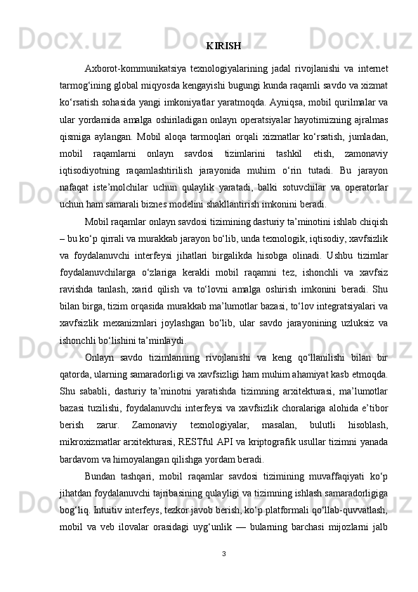 KIRISH
Axborot-kommunikatsiya   texnologiyalarining   jadal   rivojlanishi   va   internet
tarmog‘ining global miqyosda kengayishi bugungi kunda raqamli savdo va xizmat
ko‘rsatish sohasida yangi imkoniyatlar yaratmoqda. Ayniqsa, mobil qurilmalar va
ular  yordamida amalga oshiriladigan onlayn operatsiyalar  hayotimizning ajralmas
qismiga   aylangan.   Mobil   aloqa   tarmoqlari   orqali   xizmatlar   ko‘rsatish,   jumladan,
mobil   raqamlarni   onlayn   savdosi   tizimlarini   tashkil   etish,   zamonaviy
iqtisodiyotning   raqamlashtirilish   jarayonida   muhim   o‘rin   tutadi.   Bu   jarayon
nafaqat   iste’molchilar   uchun   qulaylik   yaratadi,   balki   sotuvchilar   va   operatorlar
uchun ham samarali biznes modelini shakllantirish imkonini beradi.
Mobil raqamlar onlayn savdosi tizimining dasturiy ta’minotini ishlab chiqish
– bu ko‘p qirrali va murakkab jarayon bo‘lib, unda texnologik, iqtisodiy, xavfsizlik
va   foydalanuvchi   interfeysi   jihatlari   birgalikda   hisobga   olinadi.   Ushbu   tizimlar
foydalanuvchilarga   o‘zlariga   kerakli   mobil   raqamni   tez,   ishonchli   va   xavfsiz
ravishda   tanlash,   xarid   qilish   va   to‘lovni   amalga   oshirish   imkonini   beradi.   Shu
bilan birga, tizim orqasida murakkab ma’lumotlar bazasi, to‘lov integratsiyalari va
xavfsizlik   mexanizmlari   joylashgan   bo‘lib,   ular   savdo   jarayonining   uzluksiz   va
ishonchli bo‘lishini ta’minlaydi.
Onlayn   savdo   tizimlarining   rivojlanishi   va   keng   qo‘llanilishi   bilan   bir
qatorda, ularning samaradorligi va xavfsizligi ham muhim ahamiyat kasb etmoqda.
Shu   sababli,   dasturiy   ta’minotni   yaratishda   tizimning   arxitekturasi,   ma’lumotlar
bazasi   tuzilishi,   foydalanuvchi   interfeysi   va   xavfsizlik   choralariga   alohida   e’tibor
berish   zarur.   Zamonaviy   texnologiyalar,   masalan,   bulutli   hisoblash,
mikroxizmatlar arxitekturasi, RESTful API va kriptografik usullar tizimni yanada
bardavom va himoyalangan qilishga yordam beradi.
Bundan   tashqari,   mobil   raqamlar   savdosi   tizimining   muvaffaqiyati   ko‘p
jihatdan foydalanuvchi tajribasining qulayligi va tizimning ishlash samaradorligiga
bog‘liq. Intuitiv interfeys, tezkor javob berish, ko‘p platformali qo‘llab-quvvatlash,
mobil   va   veb   ilovalar   orasidagi   uyg‘unlik   —   bularning   barchasi   mijozlarni   jalb
3 