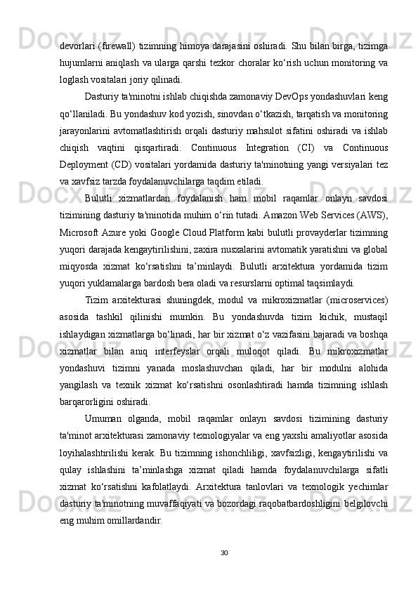 devorlari (firewall) tizimning himoya darajasini oshiradi. Shu bilan birga, tizimga
hujumlarni aniqlash va ularga qarshi tezkor choralar ko‘rish uchun monitoring va
loglash vositalari joriy qilinadi.
Dasturiy ta'minotni ishlab chiqishda zamonaviy DevOps yondashuvlari keng
qo‘llaniladi. Bu yondashuv kod yozish, sinovdan o‘tkazish, tarqatish va monitoring
jarayonlarini  avtomatlashtirish   orqali  dasturiy  mahsulot   sifatini   oshiradi   va  ishlab
chiqish   vaqtini   qisqartiradi.   Continuous   Integration   (CI)   va   Continuous
Deployment (CD) vositalari yordamida dasturiy ta'minotning yangi versiyalari tez
va xavfsiz tarzda foydalanuvchilarga taqdim etiladi.
Bulutli   xizmatlardan   foydalanish   ham   mobil   raqamlar   onlayn   savdosi
tizimining dasturiy ta'minotida muhim o‘rin tutadi. Amazon Web Services (AWS),
Microsoft Azure yoki Google Cloud Platform kabi bulutli provayderlar tizimning
yuqori darajada kengaytirilishini, zaxira nusxalarini avtomatik yaratishni va global
miqyosda   xizmat   ko‘rsatishni   ta’minlaydi.   Bulutli   arxitektura   yordamida   tizim
yuqori yuklamalarga bardosh bera oladi va resurslarni optimal taqsimlaydi.
Tizim   arxitekturasi   shuningdek,   modul   va   mikroxizmatlar   (microservices)
asosida   tashkil   qilinishi   mumkin.   Bu   yondashuvda   tizim   kichik,   mustaqil
ishlaydigan xizmatlarga bo‘linadi, har bir xizmat o‘z vazifasini bajaradi va boshqa
xizmatlar   bilan   aniq   interfeyslar   orqali   muloqot   qiladi.   Bu   mikroxizmatlar
yondashuvi   tizimni   yanada   moslashuvchan   qiladi,   har   bir   modulni   alohida
yangilash   va   texnik   xizmat   ko‘rsatishni   osonlashtiradi   hamda   tizimning   ishlash
barqarorligini oshiradi.
Umuman   olganda,   mobil   raqamlar   onlayn   savdosi   tizimining   dasturiy
ta'minot arxitekturasi zamonaviy texnologiyalar va eng yaxshi amaliyotlar asosida
loyihalashtirilishi  kerak.  Bu  tizimning ishonchliligi,  xavfsizligi,  kengaytirilishi   va
qulay   ishlashini   ta’minlashga   xizmat   qiladi   hamda   foydalanuvchilarga   sifatli
xizmat   ko‘rsatishni   kafolatlaydi.   Arxitektura   tanlovlari   va   texnologik   yechimlar
dasturiy ta'minotning muvaffaqiyati va bozordagi raqobatbardoshligini belgilovchi
eng muhim omillardandir.
30 