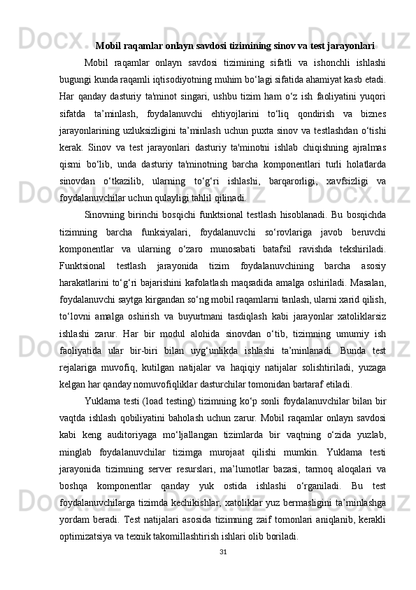 Mobil raqamlar onlayn savdosi tizimining sinov va test jarayonlari
Mobil   raqamlar   onlayn   savdosi   tizimining   sifatli   va   ishonchli   ishlashi
bugungi kunda raqamli iqtisodiyotning muhim bo‘lagi sifatida ahamiyat kasb etadi.
Har   qanday   dasturiy   ta'minot   singari,   ushbu   tizim   ham   o‘z   ish   faoliyatini   yuqori
sifatda   ta’minlash,   foydalanuvchi   ehtiyojlarini   to‘liq   qondirish   va   biznes
jarayonlarining  uzluksizligini  ta’minlash   uchun  puxta  sinov  va  testlashdan   o‘tishi
kerak.   Sinov   va   test   jarayonlari   dasturiy   ta'minotni   ishlab   chiqishning   ajralmas
qismi   bo‘lib,   unda   dasturiy   ta'minotning   barcha   komponentlari   turli   holatlarda
sinovdan   o‘tkazilib,   ularning   to‘g‘ri   ishlashi,   barqarorligi,   xavfsizligi   va
foydalanuvchilar uchun qulayligi tahlil qilinadi.
Sinovning   birinchi   bosqichi   funktsional   testlash   hisoblanadi.   Bu   bosqichda
tizimning   barcha   funksiyalari,   foydalanuvchi   so‘rovlariga   javob   beruvchi
komponentlar   va   ularning   o‘zaro   munosabati   batafsil   ravishda   tekshiriladi.
Funktsional   testlash   jarayonida   tizim   foydalanuvchining   barcha   asosiy
harakatlarini to‘g‘ri bajarishini kafolatlash maqsadida amalga oshiriladi. Masalan,
foydalanuvchi saytga kirgandan so‘ng mobil raqamlarni tanlash, ularni xarid qilish,
to‘lovni   amalga   oshirish   va   buyurtmani   tasdiqlash   kabi   jarayonlar   xatoliklarsiz
ishlashi   zarur.   Har   bir   modul   alohida   sinovdan   o‘tib,   tizimning   umumiy   ish
faoliyatida   ular   bir-biri   bilan   uyg‘unlikda   ishlashi   ta’minlanadi.   Bunda   test
rejalariga   muvofiq,   kutilgan   natijalar   va   haqiqiy   natijalar   solishtiriladi,   yuzaga
kelgan har qanday nomuvofiqliklar dasturchilar tomonidan bartaraf etiladi.
Yuklama testi (load testing) tizimning ko‘p sonli foydalanuvchilar bilan bir
vaqtda   ishlash   qobiliyatini   baholash   uchun   zarur.   Mobil   raqamlar   onlayn   savdosi
kabi   keng   auditoriyaga   mo‘ljallangan   tizimlarda   bir   vaqtning   o‘zida   yuzlab,
minglab   foydalanuvchilar   tizimga   murojaat   qilishi   mumkin.   Yuklama   testi
jarayonida   tizimning   server   resurslari,   ma’lumotlar   bazasi,   tarmoq   aloqalari   va
boshqa   komponentlar   qanday   yuk   ostida   ishlashi   o‘rganiladi.   Bu   test
foydalanuvchilarga  tizimda  kechikishlar, xatoliklar  yuz  bermasligini  ta’minlashga
yordam   beradi.   Test   natijalari   asosida   tizimning   zaif   tomonlari   aniqlanib,   kerakli
optimizatsiya va texnik takomillashtirish ishlari olib boriladi.
31 