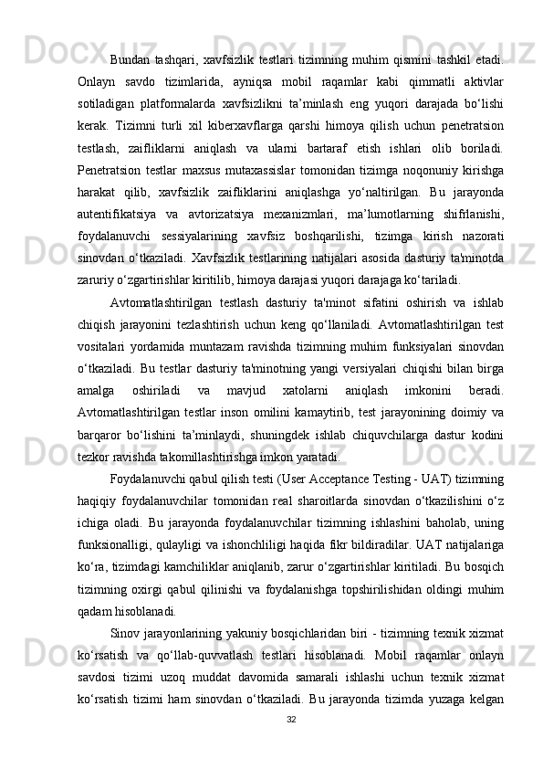 Bundan   tashqari,   xavfsizlik   testlari   tizimning   muhim   qismini   tashkil   etadi.
Onlayn   savdo   tizimlarida,   ayniqsa   mobil   raqamlar   kabi   qimmatli   aktivlar
sotiladigan   platformalarda   xavfsizlikni   ta’minlash   eng   yuqori   darajada   bo‘lishi
kerak.   Tizimni   turli   xil   kiberxavflarga   qarshi   himoya   qilish   uchun   penetratsion
testlash,   zaifliklarni   aniqlash   va   ularni   bartaraf   etish   ishlari   olib   boriladi.
Penetratsion   testlar   maxsus   mutaxassislar   tomonidan   tizimga   noqonuniy   kirishga
harakat   qilib,   xavfsizlik   zaifliklarini   aniqlashga   yo‘naltirilgan.   Bu   jarayonda
autentifikatsiya   va   avtorizatsiya   mexanizmlari,   ma’lumotlarning   shifrlanishi,
foydalanuvchi   sessiyalarining   xavfsiz   boshqarilishi,   tizimga   kirish   nazorati
sinovdan   o‘tkaziladi.   Xavfsizlik   testlarining   natijalari   asosida   dasturiy   ta'minotda
zaruriy o‘zgartirishlar kiritilib, himoya darajasi yuqori darajaga ko‘tariladi.
Avtomatlashtirilgan   testlash   dasturiy   ta'minot   sifatini   oshirish   va   ishlab
chiqish   jarayonini   tezlashtirish   uchun   keng   qo‘llaniladi.   Avtomatlashtirilgan   test
vositalari   yordamida   muntazam   ravishda   tizimning   muhim   funksiyalari   sinovdan
o‘tkaziladi.   Bu   testlar   dasturiy   ta'minotning   yangi   versiyalari   chiqishi   bilan   birga
amalga   oshiriladi   va   mavjud   xatolarni   aniqlash   imkonini   beradi.
Avtomatlashtirilgan   testlar   inson   omilini   kamaytirib,   test   jarayonining   doimiy   va
barqaror   bo‘lishini   ta’minlaydi,   shuningdek   ishlab   chiquvchilarga   dastur   kodini
tezkor ravishda takomillashtirishga imkon yaratadi.
Foydalanuvchi qabul qilish testi (User Acceptance Testing - UAT) tizimning
haqiqiy   foydalanuvchilar   tomonidan   real   sharoitlarda   sinovdan   o‘tkazilishini   o‘z
ichiga   oladi.   Bu   jarayonda   foydalanuvchilar   tizimning   ishlashini   baholab,   uning
funksionalligi, qulayligi  va ishonchliligi haqida fikr  bildiradilar. UAT natijalariga
ko‘ra, tizimdagi kamchiliklar aniqlanib, zarur o‘zgartirishlar kiritiladi. Bu bosqich
tizimning   oxirgi   qabul   qilinishi   va   foydalanishga   topshirilishidan   oldingi   muhim
qadam hisoblanadi.
Sinov jarayonlarining yakuniy bosqichlaridan biri - tizimning texnik xizmat
ko‘rsatish   va   qo‘llab-quvvatlash   testlari   hisoblanadi.   Mobil   raqamlar   onlayn
savdosi   tizimi   uzoq   muddat   davomida   samarali   ishlashi   uchun   texnik   xizmat
ko‘rsatish   tizimi   ham   sinovdan   o‘tkaziladi.   Bu   jarayonda   tizimda   yuzaga   kelgan
32 