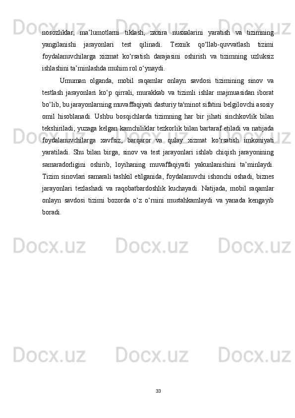 nosozliklar,   ma’lumotlarni   tiklash,   zaxira   nusxalarini   yaratish   va   tizimning
yangilanishi   jarayonlari   test   qilinadi.   Texnik   qo‘llab-quvvatlash   tizimi
foydalanuvchilarga   xizmat   ko‘rsatish   darajasini   oshirish   va   tizimning   uzluksiz
ishlashini ta’minlashda muhim rol o‘ynaydi.
Umuman   olganda,   mobil   raqamlar   onlayn   savdosi   tizimining   sinov   va
testlash   jarayonlari   ko‘p   qirrali,   murakkab   va   tizimli   ishlar   majmuasidan   iborat
bo‘lib, bu jarayonlarning muvaffaqiyati dasturiy ta'minot sifatini belgilovchi asosiy
omil   hisoblanadi.   Ushbu   bosqichlarda   tizimning   har   bir   jihati   sinchkovlik   bilan
tekshiriladi, yuzaga kelgan kamchiliklar tezkorlik bilan bartaraf etiladi va natijada
foydalanuvchilarga   xavfsiz,   barqaror   va   qulay   xizmat   ko‘rsatish   imkoniyati
yaratiladi.   Shu   bilan   birga,   sinov   va   test   jarayonlari   ishlab   chiqish   jarayonining
samaradorligini   oshirib,   loyihaning   muvaffaqiyatli   yakunlanishini   ta’minlaydi.
Tizim  sinovlari  samarali  tashkil etilganida, foydalanuvchi  ishonchi  oshadi, biznes
jarayonlari   tezlashadi   va   raqobatbardoshlik   kuchayadi.   Natijada,   mobil   raqamlar
onlayn   savdosi   tizimi   bozorda   o‘z   o‘rnini   mustahkamlaydi   va   yanada   kengayib
boradi.
33 