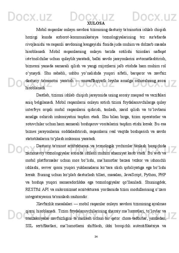 XULOSA
Mobil raqamlar onlayn savdosi tizimining dasturiy ta'minotini ishlab chiqish
hozirgi   kunda   axborot-kommunikatsiya   texnologiyalarining   tez   sur'atlarda
rivojlanishi va raqamli savdoning kengayishi fonida juda muhim va dolzarb masala
hisoblanadi.   Mobil   raqamlarning   onlayn   tarzda   sotilishi   tizimlari   nafaqat
iste'molchilar uchun qulaylik yaratadi, balki savdo jarayonlarini avtomatlashtirish,
biznesni   yanada   samarali   qilish   va   yangi   mijozlarni   jalb   etishda   ham   muhim   rol
o‘ynaydi.   Shu   sababli,   ushbu   yo‘nalishda   yuqori   sifatli,   barqaror   va   xavfsiz
dasturiy   ta'minotni   yaratish   —   muvaffaqiyatli   loyiha   amalga   oshirishning   asosi
hisoblanadi.
Dastlab, tizimni ishlab chiqish jarayonida uning asosiy maqsad va vazifalari
aniq  belgilanadi.   Mobil   raqamlarni   onlayn  sotish   tizimi   foydalanuvchilarga  qulay
interfeys   orqali   mobil   raqamlarni   qidirish,   tanlash,   xarid   qilish   va   to‘lovlarni
amalga   oshirish   imkoniyatini   taqdim   etadi.   Shu   bilan   birga,   tizim   operatorlar   va
sotuvchilar uchun ham samarali boshqaruv vositalarini taqdim etishi kerak. Bu esa
biznes   jarayonlarini   soddalashtirish,   raqamlarni   real   vaqtda   boshqarish   va   savdo
statistikalarini to‘plash imkonini yaratadi.
Dasturiy   ta'minot   arxitekturasi   va   texnologik   yechimlar   tanlash   bosqichida
zamonaviy texnologiyalar asosida ishlash muhim ahamiyat kasb etadi. Bu web va
mobil   platformalar   uchun   mos   bo‘lishi,   ma’lumotlar   bazasi   tezkor   va   ishonchli
ishlashi,   server   qismi   yuqori   yuklamalarni   ko‘tara   olish   qobiliyatiga   ega   bo‘lishi
kerak. Buning uchun ko‘plab dasturlash  tillari, masalan,  JavaScript, Python, PHP
va   boshqa   yuqori   samaradorlikka   ega   texnologiyalar   qo‘llaniladi.   Shuningdek,
RESTful API va mikroxizmat arxitekturasi yordamida tizim modullarining o‘zaro
integratsiyasini ta'minlash muhimdir.
Xavfsizlik masalalari — mobil raqamlar onlayn savdosi tizimining ajralmas
qismi hisoblanadi. Tizim foydalanuvchilarining shaxsiy ma’lumotlari, to‘lovlar va
tranzaksiyalar   xavfsizligini   ta’minlash   uchun   bir   qator   chora-tadbirlar,   jumladan,
SSL   sertifikatlari,   ma’lumotlarni   shifrlash,   ikki   bosqichli   autentifikatsiya   va
34 