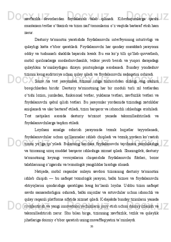 xavfsizlik   devorlaridan   foydalanish   talab   qilinadi.   Kiberhujumlarga   qarshi
muntazam testlar o‘tkazish va tizim zaif tomonlarini o‘z vaqtida bartaraf etish ham
zarur.
Dasturiy   ta'minotni   yaratishda   foydalanuvchi   interfeysining   intuitivligi   va
qulayligi   katta   e’tibor   qaratiladi.   Foydalanuvchi   har   qanday   murakkab   jarayonni
oddiy   va   tushunarli   shaklda   bajarishi   kerak.   Bu   esa   ko‘p   tilli   qo‘llab-quvvatlash,
mobil   qurilmalarga   moslashuvchanlik,   tezkor   javob   berish   va   yuqori   darajadagi
qulaylikni   ta’minlaydigan   dizayn   printsiplariga   asoslanadi.   Bunday   yondashuv
tizimni keng auditoriya uchun qulay qiladi va foydalanuvchi sadoqatini oshiradi.
Sinov   va   test   jarayonlari   tizimni   ishga   tushirishdan   oldingi   eng   muhim
bosqichlardan   biridir.   Dasturiy   ta'minotning   har   bir   moduli   turli   xil   testlardan
o‘tishi   lozim,   jumladan,   funksional   testlar,   yuklama   testlari,   xavfsizlik   testlari   va
foydalanuvchi   qabul   qilish   testlari.   Bu   jarayonlar   yordamida   tizimdagi   xatoliklar
aniqlanadi va ular bartaraf etiladi, tizim barqaror va ishonchli ishlashiga erishiladi.
Test   natijalari   asosida   dasturiy   ta'minot   yanada   takomillashtiriladi   va
foydalanuvchilarga taqdim etiladi.
Loyihani   amalga   oshirish   jarayonida   texnik   hujjatlar   tayyorlanadi,
foydalanuvchilar  uchun qo‘llanmalar ishlab chiqiladi  va texnik yordam  ko‘rsatish
tizimi yo‘lga qo‘yiladi. Bularning barchasi  foydalanuvchi  tajribasini  yaxshilashga
va tizimning uzoq muddat barqaror ishlashiga xizmat qiladi. Shuningdek, dasturiy
ta'minotning   keyingi   versiyalarini   chiqarishda   foydalanuvchi   fikrlari,   bozor
talablarining o‘zgarishi va texnologik yangiliklar hisobga olinadi.
Natijada,   mobil   raqamlar   onlayn   savdosi   tizimining   dasturiy   ta'minotini
ishlab   chiqish   —   bu   nafaqat   texnologik   jarayon,   balki   biznes   va   foydalanuvchi
ehtiyojlarini   qondirishga   qaratilgan   keng   ko‘lamli   loyiha.   Ushbu   tizim   nafaqat
savdo   samaradorligini   oshiradi,   balki   mijozlar   va   sotuvchilar   uchun   ishonchli   va
qulay raqamli platforma sifatida xizmat qiladi. Kelajakda bunday tizimlarni yanada
rivojlantirish va yangi innovatsion yechimlarni joriy etish uchun doimiy izlanish va
takomillashtirish   zarur.   Shu   bilan   birga,   tizimning   xavfsizlik,   tezlik   va   qulaylik
jihatlariga doimiy e’tibor qaratish uning muvaffaqiyatini ta’minlaydi.  
35 