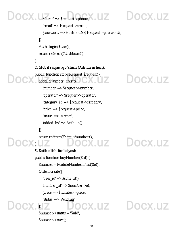         'phone' => $request->phone,
        'email' => $request->email,
        'password' => Hash::make($request->password),
    ]);
    Auth::login($user);
    return redirect('/dashboard');
}
2. Mobil raqam qo‘shish (Admin uchun):
public function store(Request $request) {
    MobileNumber::create([
        'number' => $request->number,
        'operator' => $request->operator,
        'category_id' => $request->category,
        'price' => $request->price,
        'status' => 'Active',
        'added_by' => Auth::id(),
    ]);
    return redirect('/admin/numbers');
}
3. Sotib olish funksiyasi:
public function buyNumber($id) {
    $number = MobileNumber::find($id);
    Order::create([
        'user_id' => Auth::id(),
        'number_id' => $number->id,
        'price' => $number->price,
        'status' => 'Pending',
    ]);
    $number->status = 'Sold';
    $number->save();
38 