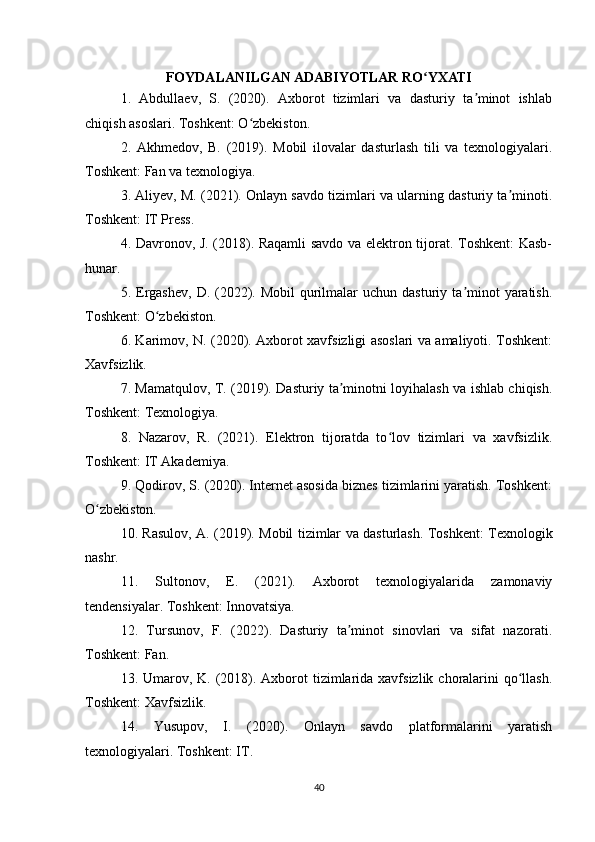 FOYDALANILGAN ADABIYOTLAR RO YXATIʻ
1.   Abdullaev,   S.   (2020).   Axborot   tizimlari   va   dasturiy   ta minot   ishlab	
ʼ
chiqish asoslari. Toshkent: O zbekiston.	
ʻ
2.   Akhmedov,   B.   (2019).   Mobil   ilovalar   dasturlash   tili   va   texnologiyalari.
Toshkent: Fan va texnologiya.
3. Aliyev, M. (2021). Onlayn savdo tizimlari va ularning dasturiy ta minoti.	
ʼ
Toshkent: IT Press.
4. Davronov, J. (2018). Raqamli savdo va elektron tijorat. Toshkent: Kasb-
hunar.
5. Ergashev,   D. (2022).  Mobil   qurilmalar  uchun  dasturiy  ta minot   yaratish.	
ʼ
Toshkent: O zbekiston.	
ʻ
6. Karimov, N. (2020). Axborot xavfsizligi asoslari va amaliyoti. Toshkent:
Xavfsizlik.
7. Mamatqulov, T. (2019). Dasturiy ta minotni loyihalash va ishlab chiqish.	
ʼ
Toshkent: Texnologiya.
8.   Nazarov,   R.   (2021).   Elektron   tijoratda   to lov   tizimlari   va   xavfsizlik.	
ʻ
Toshkent: IT Akademiya.
9. Qodirov, S. (2020). Internet asosida biznes tizimlarini yaratish. Toshkent:
O zbekiston.	
ʻ
10. Rasulov, A. (2019). Mobil tizimlar va dasturlash. Toshkent: Texnologik
nashr.
11.   Sultonov,   E.   (2021).   Axborot   texnologiyalarida   zamonaviy
tendensiyalar. Toshkent: Innovatsiya.
12.   Tursunov,   F.   (2022).   Dasturiy   ta minot   sinovlari   va   sifat   nazorati.	
ʼ
Toshkent: Fan.
13. Umarov, K. (2018). Axborot  tizimlarida xavfsizlik choralarini  qo llash.	
ʻ
Toshkent: Xavfsizlik.
14.   Yusupov,   I.   (2020).   Onlayn   savdo   platformalarini   yaratish
texnologiyalari. Toshkent: IT.
40 