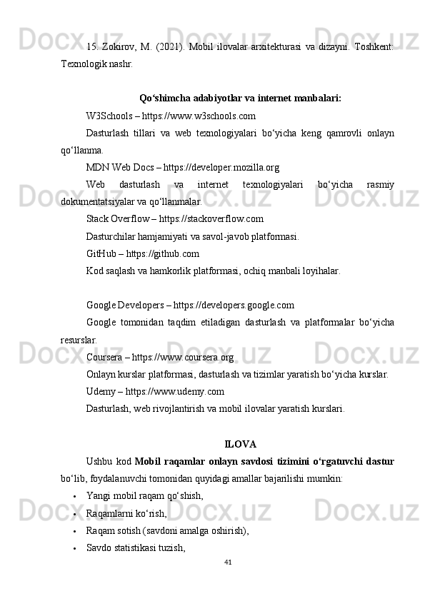 15.   Zokirov,   M.   (2021).   Mobil   ilovalar   arxitekturasi   va   dizayni.   Toshkent:
Texnologik nashr.
Qo shimcha adabiyotlar va internet manbalari:ʻ
W3Schools – https://www.w3schools.com
Dasturlash   tillari   va   web   texnologiyalari   bo‘yicha   keng   qamrovli   onlayn
qo‘llanma.
MDN Web Docs – https://developer.mozilla.org
Web   dasturlash   va   internet   texnologiyalari   bo‘yicha   rasmiy
dokumentatsiyalar va qo‘llanmalar.
Stack Overflow – https://stackoverflow.com
Dasturchilar hamjamiyati va savol-javob platformasi.
GitHub – https://github.com
Kod saqlash va hamkorlik platformasi, ochiq manbali loyihalar.
Google Developers – https://developers.google.com
Google   tomonidan   taqdim   etiladigan   dasturlash   va   platformalar   bo‘yicha
resurslar.
Coursera – https://www.coursera.org
Onlayn kurslar platformasi, dasturlash va tizimlar yaratish bo‘yicha kurslar.
Udemy – https://www.udemy.com
Dasturlash, web rivojlantirish va mobil ilovalar yaratish kurslari.
ILOVA
Ushbu   kod   Mobil   raqamlar   onlayn   savdosi   tizimini   o‘rgatuvchi   dastur
bo‘lib, foydalanuvchi tomonidan quyidagi amallar bajarilishi mumkin:
 Yangi mobil raqam qo‘shish,
 Raqamlarni ko‘rish,
 Raqam sotish (savdoni amalga oshirish),
 Savdo statistikasi tuzish,
41 