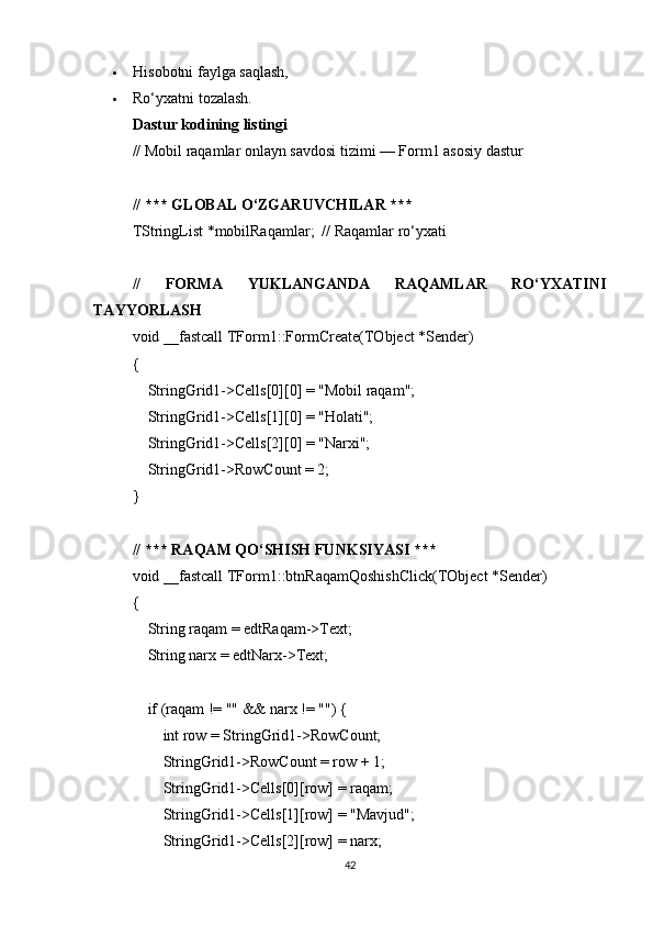 Hisobotni faylga saqlash,
 Ro‘yxatni tozalash.
Dastur kodining listingi
// Mobil raqamlar onlayn savdosi tizimi — Form1 asosiy dastur
// *** GLOBAL O‘ZGARUVCHILAR ***
TStringList *mobilRaqamlar;  // Raqamlar ro‘yxati
//   FORMA   YUKLANGANDA   RAQAMLAR   RO‘YXATINI
TAYYORLASH
void __fastcall TForm1::FormCreate(TObject *Sender)
{
    StringGrid1->Cells[0][0] = "Mobil raqam";
    StringGrid1->Cells[1][0] = "Holati";
    StringGrid1->Cells[2][0] = "Narxi";
    StringGrid1->RowCount = 2;
}
// *** RAQAM QO‘SHISH FUNKSIYASI ***
void __fastcall TForm1::btnRaqamQoshishClick(TObject *Sender)
{
    String raqam = edtRaqam->Text;
    String narx = edtNarx->Text;
    if (raqam != "" && narx != "") {
        int row = StringGrid1->RowCount;
        StringGrid1->RowCount = row + 1;
        StringGrid1->Cells[0][row] = raqam;
        StringGrid1->Cells[1][row] = "Mavjud";
        StringGrid1->Cells[2][row] = narx;
42 