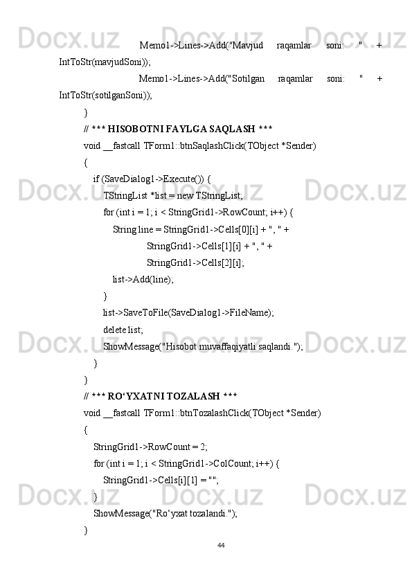         Memo1->Lines->Add("Mavjud   raqamlar   soni:   "   +
IntToStr(mavjudSoni));
        Memo1->Lines->Add("Sotilgan   raqamlar   soni:   "   +
IntToStr(sotilganSoni));
}
// *** HISOBOTNI FAYLGA SAQLASH ***
void __fastcall TForm1::btnSaqlashClick(TObject *Sender)
{
    if (SaveDialog1->Execute()) {
        TStringList *list = new TStringList;
        for (int i = 1; i < StringGrid1->RowCount; i++) {
            String line = StringGrid1->Cells[0][i] + ", " +
                          StringGrid1->Cells[1][i] + ", " +
                          StringGrid1->Cells[2][i];
            list->Add(line);
        }
        list->SaveToFile(SaveDialog1->FileName);
        delete list;
        ShowMessage("Hisobot muvaffaqiyatli saqlandi.");
    }
}
// *** RO‘YXATNI TOZALASH ***
void __fastcall TForm1::btnTozalashClick(TObject *Sender)
{
    StringGrid1->RowCount = 2;
    for (int i = 1; i < StringGrid1->ColCount; i++) {
        StringGrid1->Cells[i][1] = "";
    }
    ShowMessage("Ro‘yxat tozalandi.");
}
44 