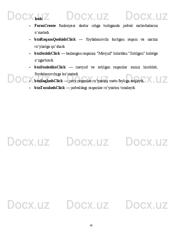 Izoh:
 FormCreate   funksiyasi   dastur   ishga   tushganda   jadval   sarlavhalarini
o‘rnatadi.
 btnRaqamQoshishClick   —   foydalanuvchi   kiritgan   raqam   va   narxni
ro‘yxatga qo‘shadi.
 btnSotishClick  — tanlangan raqamni "Mavjud" holatdan "Sotilgan" holatga
o‘zgartiradi.
 btnStatistikaClick   —   mavjud   va   sotilgan   raqamlar   sonini   hisoblab,
foydalanuvchiga ko‘rsatadi.
 btnSaqlashClick  — joriy raqamlar ro‘yxatini matn fayliga saqlaydi.
 btnTozalashClick  — jadvaldagi raqamlar ro‘yxatini tozalaydi.
45 