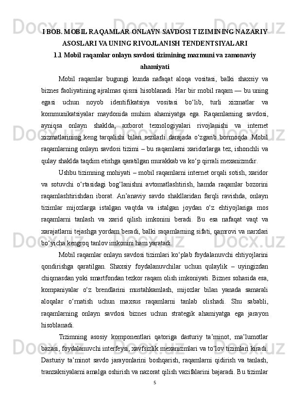 I BOB. MOBIL RAQAMLAR ONLAYN SAVDOSI TIZIMINING NAZARIY
ASOSLARI VA UNING RIVOJLANISH TENDENTSIYALARI
1.1 Mobil raqamlar onlayn savdosi tizimining mazmuni va zamonaviy
ahamiyati
Mobil   raqamlar   bugungi   kunda   nafaqat   aloqa   vositasi,   balki   shaxsiy   va
biznes faoliyatining ajralmas qismi hisoblanadi. Har bir mobil raqam — bu uning
egasi   uchun   noyob   identifikatsiya   vositasi   bo‘lib,   turli   xizmatlar   va
kommunikatsiyalar   maydonida   muhim   ahamiyatga   ega.   Raqamlarning   savdosi,
ayniqsa   onlayn   shaklda,   axborot   texnologiyalari   rivojlanishi   va   internet
xizmatlarining   keng   tarqalishi   bilan   sezilarli   darajada   o‘zgarib   bormoqda.   Mobil
raqamlarning onlayn savdosi tizimi – bu raqamlarni xaridorlarga tez, ishonchli va
qulay shaklda taqdim etishga qaratilgan murakkab va ko‘p qirrali mexanizmdir.
Ushbu tizimning mohiyati – mobil raqamlarni internet orqali sotish, xaridor
va   sotuvchi   o‘rtasidagi   bog‘lanishni   avtomatlashtirish,   hamda   raqamlar   bozorini
raqamlashtirishdan   iborat.   An’anaviy   savdo   shakllaridan   farqli   ravishda,   onlayn
tizimlar   mijozlarga   istalgan   vaqtda   va   istalgan   joydan   o‘z   ehtiyojlariga   mos
raqamlarni   tanlash   va   xarid   qilish   imkonini   beradi.   Bu   esa   nafaqat   vaqt   va
xarajatlarni tejashga yordam beradi, balki raqamlarning sifati, qamrovi va narxlari
bo‘yicha kengroq tanlov imkonini ham yaratadi.
Mobil raqamlar onlayn savdosi tizimlari ko‘plab foydalanuvchi ehtiyojlarini
qondirishga   qaratilgan.   Shaxsiy   foydalanuvchilar   uchun   qulaylik   –   uyingizdan
chiqmasdan yoki smartfondan tezkor raqam olish imkoniyati. Biznes sohasida esa,
kompaniyalar   o‘z   brendlarini   mustahkamlash,   mijozlar   bilan   yanada   samarali
aloqalar   o‘rnatish   uchun   maxsus   raqamlarni   tanlab   olishadi.   Shu   sababli,
raqamlarning   onlayn   savdosi   biznes   uchun   strategik   ahamiyatga   ega   jarayon
hisoblanadi.
Tizimning   asosiy   komponentlari   qatoriga   dasturiy   ta’minot,   ma’lumotlar
bazasi, foydalanuvchi interfeysi, xavfsizlik mexanizmlari va to‘lov tizimlari kiradi.
Dasturiy   ta’minot   savdo   jarayonlarini   boshqarish,   raqamlarni   qidirish   va   tanlash,
tranzaksiyalarni amalga oshirish va nazorat qilish vazifalarini bajaradi. Bu tizimlar
5 