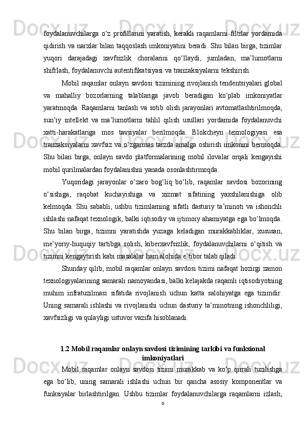 foydalanuvchilarga   o‘z   profillarini   yaratish,   kerakli   raqamlarni   filtrlar   yordamida
qidirish  va narxlar  bilan taqqoslash  imkoniyatini  beradi. Shu bilan birga, tizimlar
yuqori   darajadagi   xavfsizlik   choralarini   qo‘llaydi,   jumladan,   ma’lumotlarni
shifrlash, foydalanuvchi autentifikatsiyasi va tranzaksiyalarni tekshirish.
Mobil raqamlar onlayn savdosi  tizimining rivojlanish tendentsiyalari  global
va   mahalliy   bozorlarning   talablariga   javob   beradigan   ko‘plab   imkoniyatlar
yaratmoqda.  Raqamlarni   tanlash   va   sotib   olish   jarayonlari   avtomatlashtirilmoqda,
sun’iy   intellekt   va   ma’lumotlarni   tahlil   qilish   usullari   yordamida   foydalanuvchi
xatti-harakatlariga   mos   tavsiyalar   berilmoqda.   Blokcheyn   texnologiyasi   esa
tranzaksiyalarni xavfsiz va o‘zgarmas tarzda amalga oshirish imkonini bermoqda.
Shu   bilan   birga,   onlayn   savdo   platformalarining   mobil   ilovalar   orqali   kengayishi
mobil qurilmalardan foydalanishni yanada osonlashtirmoqda.
Yuqoridagi   jarayonlar   o‘zaro   bog‘liq   bo‘lib,   raqamlar   savdosi   bozorining
o‘sishiga,   raqobat   kuchayishiga   va   xizmat   sifatining   yaxshilanishiga   olib
kelmoqda.   Shu   sababli,   ushbu   tizimlarning   sifatli   dasturiy   ta’minoti   va   ishonchli
ishlashi nafaqat texnologik, balki iqtisodiy va ijtimoiy ahamiyatga ega bo‘lmoqda.
Shu   bilan   birga,   tizimni   yaratishda   yuzaga   keladigan   murakkabliklar,   xususan,
me’yoriy-huquqiy   tartibga   solish,   kiberxavfsizlik,   foydalanuvchilarni   o‘qitish   va
tizimni kengaytirish kabi masalalar ham alohida e’tibor talab qiladi.
Shunday qilib, mobil raqamlar onlayn savdosi tizimi nafaqat hozirgi zamon
texnologiyalarining samarali namoyandasi, balki kelajakda raqamli iqtisodiyotning
muhim   infratuzilmasi   sifatida   rivojlanish   uchun   katta   salohiyatga   ega   tizimdir.
Uning  samarali  ishlashi  va  rivojlanishi  uchun  dasturiy  ta’minotning  ishonchliligi,
xavfsizligi va qulayligi ustuvor vazifa hisoblanadi.
1.2 Mobil raqamlar onlayn savdosi tizimining tarkibi va funksional
imkoniyatlari
Mobil   raqamlar   onlayn   savdosi   tizimi   murakkab   va   ko‘p   qirrali   tuzilishga
ega   bo‘lib,   uning   samarali   ishlashi   uchun   bir   qancha   asosiy   komponentlar   va
funksiyalar   birlashtirilgan.   Ushbu   tizimlar   foydalanuvchilarga   raqamlarni   izlash,
6 