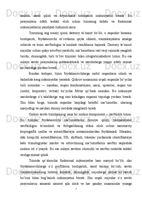 tanlash,   xarid   qilish   va   keyinchalik   boshqarish   imkoniyatini   beradi.   Bu
jarayonlarni   sifatli   tashkil   etish   uchun   tizimning   tarkibi   va   funksional
imkoniyatlarini yaxshilab tushunish zarur.
Tizimning   eng   asosiy   qismi   dasturiy   ta’minot   bo‘lib,   u   raqamlar   bazasini
boshqarish,   foydalanuvchi   so‘rovlarini   qayta   ishlash,   tranzaksiyalarni   amalga
oshirish   va   tizim   xavfsizligini   ta’minlash   vazifalarini   bajaradi.   Dasturiy   ta’minot
mijozlar uchun qulay interfeys yaratishi, ma’lumotlarni real vaqt rejimida yangilab
turishi,   shuningdek,   turli   to‘lov   tizimlari   bilan   integratsiyalashuvi   lozim.   Bu   esa
onlayn   savdo   jarayonlarini   soddalashtiradi   va   xaridorlarga   yuqori   sifatli   xizmat
ko‘rsatishga yordam beradi.
Bundan   tashqari,   tizim   foydalanuvchilarga   mobil   raqamlarni   izlash   va
tanlashda keng imkoniyatlar yaratadi. Qidiruv mexanizmi orqali raqamlar bo‘yicha
turli   mezonlar   —   masalan,   raqam   kombinatsiyasi,   narxi,   operatori,   raqam   turi
(mobil,   korporativ,   virtual)   bo‘yicha   filtrlar   qo‘llash   mumkin.   Bu   imkoniyat
xaridorlarga   o‘z   talablariga   eng   mos   keladigan   raqamni   topishga   yordam   beradi.
Shu   bilan   birga,   tizimda   raqamlar   haqidagi   batafsil   ma’lumotlar,   ularning
mavjudligi va narxlari doimiy ravishda yangilanib turadi.
Onlayn savdo tizimlarining yana bir muhim komponenti – xavfsizlik tizimi.
Bu   tizimlar   foydalanuvchi   ma’lumotlarini   himoya   qilish,   tranzaksiyalar
xavfsizligini   ta’minlash   va   firibgarlikning   oldini   olish   uchun   zamonaviy
kriptografik   usullar   va   autentifikatsiya   mexanizmlaridan   foydalanadi.   Masalan,
ikki   bosqichli   autentifikatsiya,   SSL   shifrlash,   tokenlar   yordamida   identifikatsiya
kabi   texnologiyalar   xaridor   va   sotuvchining   ma’lumotlarini   xavfsiz   saqlashda
muhim   rol  o‘ynaydi.  Bu  esa   onlayn  savdoni   ishonchli  va  xavfsiz   muhitda  tashkil
etishga xizmat qiladi.
Tizimda   qo‘shimcha   funksional   imkoniyatlar   ham   mavjud   bo‘lib,   ular
foydalanuvchilarga   o‘z   profillarini   boshqarish,   xarid   tarixini   ko‘rish,   savdo
tranzaksiyalarining   holatini   kuzatish,   shuningdek,   mijozlarga   xizmat   ko‘rsatish
bo‘limi   bilan   bog‘lanish   imkoniyatini   beradi.   Shu   orqali   mijozlar   o‘z   savdo
jarayonlarini   samarali   nazorat   qila   oladi   va   har   qanday   muammolar   yuzaga
7 