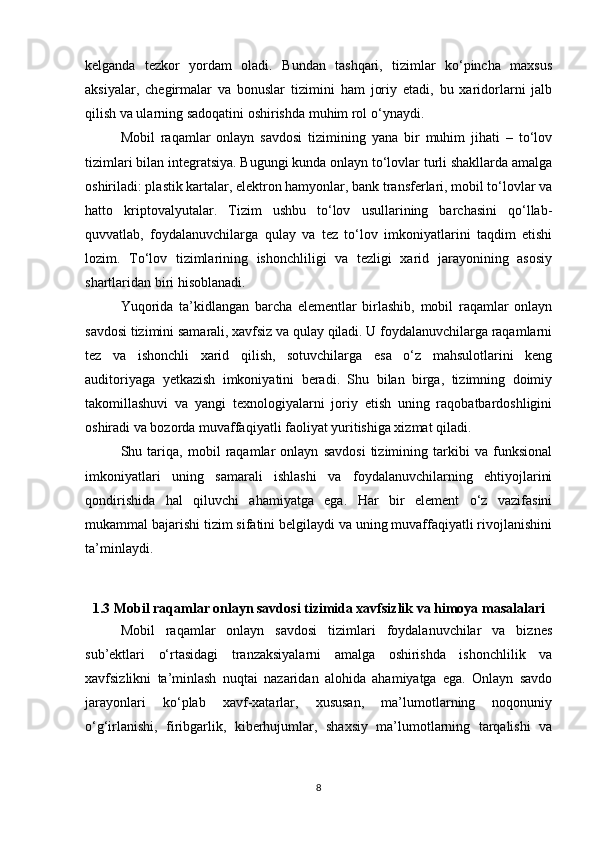 kelganda   tezkor   yordam   oladi.   Bundan   tashqari,   tizimlar   ko‘pincha   maxsus
aksiyalar,   chegirmalar   va   bonuslar   tizimini   ham   joriy   etadi,   bu   xaridorlarni   jalb
qilish va ularning sadoqatini oshirishda muhim rol o‘ynaydi.
Mobil   raqamlar   onlayn   savdosi   tizimining   yana   bir   muhim   jihati   –   to‘lov
tizimlari bilan integratsiya. Bugungi kunda onlayn to‘lovlar turli shakllarda amalga
oshiriladi: plastik kartalar, elektron hamyonlar, bank transferlari, mobil to‘lovlar va
hatto   kriptovalyutalar.   Tizim   ushbu   to‘lov   usullarining   barchasini   qo‘llab-
quvvatlab,   foydalanuvchilarga   qulay   va   tez   to‘lov   imkoniyatlarini   taqdim   etishi
lozim.   To‘lov   tizimlarining   ishonchliligi   va   tezligi   xarid   jarayonining   asosiy
shartlaridan biri hisoblanadi.
Yuqorida   ta’kidlangan   barcha   elementlar   birlashib,   mobil   raqamlar   onlayn
savdosi tizimini samarali, xavfsiz va qulay qiladi. U foydalanuvchilarga raqamlarni
tez   va   ishonchli   xarid   qilish,   sotuvchilarga   esa   o‘z   mahsulotlarini   keng
auditoriyaga   yetkazish   imkoniyatini   beradi.   Shu   bilan   birga,   tizimning   doimiy
takomillashuvi   va   yangi   texnologiyalarni   joriy   etish   uning   raqobatbardoshligini
oshiradi va bozorda muvaffaqiyatli faoliyat yuritishiga xizmat qiladi.
Shu   tariqa,   mobil   raqamlar   onlayn   savdosi   tizimining   tarkibi   va   funksional
imkoniyatlari   uning   samarali   ishlashi   va   foydalanuvchilarning   ehtiyojlarini
qondirishida   hal   qiluvchi   ahamiyatga   ega.   Har   bir   element   o‘z   vazifasini
mukammal bajarishi tizim sifatini belgilaydi va uning muvaffaqiyatli rivojlanishini
ta’minlaydi.
1.3 Mobil raqamlar onlayn savdosi tizimida xavfsizlik va himoya masalalari
Mobil   raqamlar   onlayn   savdosi   tizimlari   foydalanuvchilar   va   biznes
sub’ektlari   o‘rtasidagi   tranzaksiyalarni   amalga   oshirishda   ishonchlilik   va
xavfsizlikni   ta’minlash   nuqtai   nazaridan   alohida   ahamiyatga   ega.   Onlayn   savdo
jarayonlari   ko‘plab   xavf-xatarlar,   xususan,   ma’lumotlarning   noqonuniy
o‘g‘irlanishi,   firibgarlik,   kiberhujumlar,   shaxsiy   ma’lumotlarning   tarqalishi   va
8 