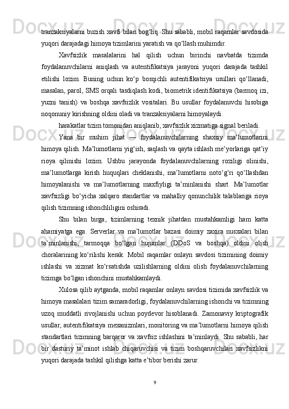 tranzaksiyalarni buzish xavfi bilan bog‘liq. Shu sababli, mobil raqamlar savdosida
yuqori darajadagi himoya tizimlarini yaratish va qo‘llash muhimdir.
Xavfsizlik   masalalarini   hal   qilish   uchun   birinchi   navbatda   tizimda
foydalanuvchilarni   aniqlash   va   autentifikatsiya   jarayoni   yuqori   darajada   tashkil
etilishi   lozim.   Buning   uchun   ko‘p   bosqichli   autentifikatsiya   usullari   qo‘llanadi,
masalan, parol, SMS orqali tasdiqlash kodi, biometrik identifikatsiya (barmoq izi,
yuzni   tanish)   va   boshqa   xavfsizlik   vositalari.   Bu   usullar   foydalanuvchi   hisobiga
noqonuniy kirishning oldini oladi va tranzaksiyalarni himoyalaydi.
harakatlar tizim tomonidan aniqlanib, xavfsizlik xizmatiga signal beriladi.
Yana   bir   muhim   jihat   —   foydalanuvchilarning   shaxsiy   ma’lumotlarini
himoya qilish. Ma’lumotlarni yig‘ish, saqlash va qayta ishlash me’yorlariga qat’iy
rioya   qilinishi   lozim.   Ushbu   jarayonda   foydalanuvchilarning   roziligi   olinishi,
ma’lumotlarga   kirish   huquqlari   cheklanishi,   ma’lumotlarni   noto‘g‘ri   qo‘llashdan
himoyalanishi   va   ma’lumotlarning   maxfiyligi   ta’minlanishi   shart.   Ma’lumotlar
xavfsizligi   bo‘yicha   xalqaro   standartlar   va   mahalliy   qonunchilik   talablariga   rioya
qilish tizimning ishonchliligini oshiradi.
Shu   bilan   birga,   tizimlarning   texnik   jihatdan   mustahkamligi   ham   katta
ahamiyatga   ega.   Serverlar   va   ma’lumotlar   bazasi   doimiy   zaxira   nusxalari   bilan
ta’minlanishi,   tarmoqqa   bo‘lgan   hujumlar   (DDoS   va   boshqa)   oldini   olish
choralarining   ko‘rilishi   kerak.   Mobil   raqamlar   onlayn   savdosi   tizimining   doimiy
ishlashi   va   xizmat   ko‘rsatishda   uzilishlarning   oldini   olish   foydalanuvchilarning
tizimga bo‘lgan ishonchini mustahkamlaydi.
Xulosa qilib aytganda, mobil raqamlar onlayn savdosi tizimida xavfsizlik va
himoya masalalari tizim samaradorligi, foydalanuvchilarning ishonchi va tizimning
uzoq   muddatli   rivojlanishi   uchun   poydevor   hisoblanadi.   Zamonaviy   kriptografik
usullar, autentifikatsiya mexanizmlari, monitoring va ma’lumotlarni himoya qilish
standartlari   tizimning  barqaror   va   xavfsiz   ishlashini   ta’minlaydi.   Shu  sababli,   har
bir   dasturiy   ta’minot   ishlab   chiqaruvchisi   va   tizim   boshqaruvchilari   xavfsizlikni
yuqori darajada tashkil qilishga katta e’tibor berishi zarur.
9 