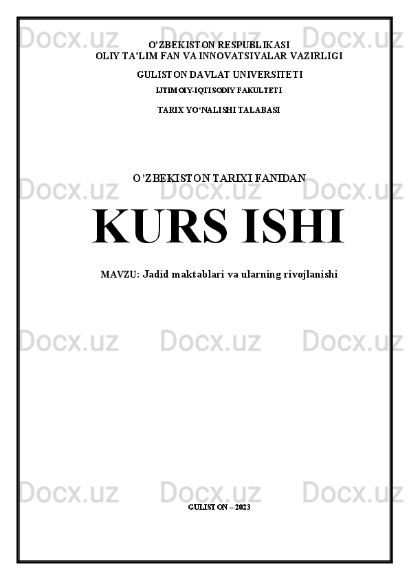 O’ZBEKISTON RESPUBLIKASI
OLIY TA LIM FAN VA INNOVATSIYALAR VAZIRLIGI ʼ
GULISTON DAVLAT UNIVERSITETI
IJTIMOIY-IQTISODIY  FAKULTETI 
TARIX YO NALISHI TALABASI 	
ʻ
 
 
 
O’ZBEKISTON TARIXI FANIDAN
KURS  ISHI 
MAVZU:   Jadid maktablari va ularning rivojlanishi
 
 
 
                                                                                  
 
 
 
 
GULISTON  – 20 23 