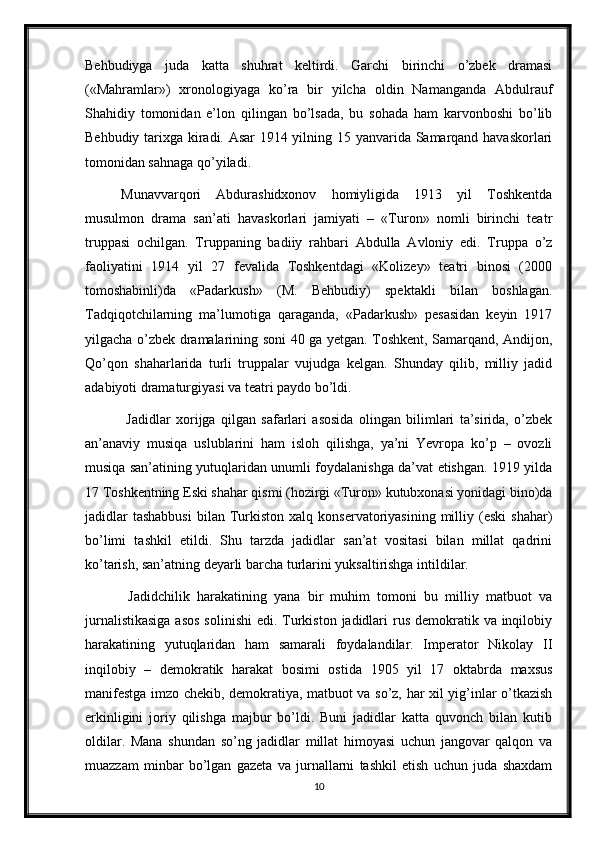 Behbudiyga   juda   katta   shuhrat   keltirdi.   Garchi   birinchi   o’zbek   dramasi
(«Mahramlar»)   xronologiyaga   ko’ra   bir   yilcha   oldin   Namanganda   Abdulrauf
Shahidiy   tomonidan   e’lon   qilingan   bo’lsada,   bu   sohada   ham   karvonboshi   bo’lib
Behbudiy tarixga kiradi. Asar 1914 yilning 15 yanvarida Samarqand havaskorlari
tomonidan sahnaga qo’yiladi. 
Munavvarqori   Abdurashidxonov   homiyligida   1913   yil   Toshkentda
musulmon   drama   san’ati   havaskorlari   jamiyati   –   «Turon»   nomli   birinchi   teatr
truppasi   ochilgan.   Truppaning   badiiy   rahbari   Abdulla   Avloniy   edi.   Truppa   o’z
faoliyatini   1914   yil   27   fevalida   Toshkentdagi   «Kolizey»   teatri   binosi   (2000
tomoshabinli)da   «Padarkush»   (M.   Behbudiy)   spektakli   bilan   boshlagan.
Tadqiqotchilarning   ma’lumotiga   qaraganda,   «Padarkush»   pesasidan   keyin   1917
yilgacha o’zbek dramalarining soni 40 ga yetgan. Toshkent, Samarqand, Andijon,
Qo’qon   shaharlarida   turli   truppalar   vujudga   kelgan.   Shunday   qilib,   milliy   jadid
adabiyoti dramaturgiyasi va teatri paydo bo’ldi.
  Jadidlar   xorijga   qilgan   safarlari   asosida   olingan   bilimlari   ta’sirida,   o’zbek
an’anaviy   musiqa   uslublarini   ham   isloh   qilishga,   ya’ni   Yevropa   ko’p   –   ovozli
musiqa san’atining yutuqlaridan unumli foydalanishga da’vat etishgan. 1919 yilda
17 Toshkentning Eski shahar qismi (hozirgi «Turon» kutubxonasi yonidagi bino)da
jadidlar  tashabbusi   bilan   Turkiston  xalq  konservatoriyasining  milliy  (eski  shahar)
bo’limi   tashkil   etildi.   Shu   tarzda   jadidlar   san’at   vositasi   bilan   millat   qadrini
ko’tarish, san’atning deyarli barcha turlarini yuksaltirishga intildilar.
  Jadidchilik   harakatining   yana   bir   muhim   tomoni   bu   milliy   matbuot   va
jurnalistikasiga  asos  solinishi  edi. Turkiston  jadidlari  rus demokratik va inqilobiy
harakatining   yutuqlaridan   ham   samarali   foydalandilar.   Imperator   Nikolay   II
inqilobiy   –   demokratik   harakat   bosimi   ostida   1905   yil   17   oktabrda   maxsus
manifestga imzo chekib, demokratiya, matbuot va so’z, har xil yig’inlar o’tkazish
erkinligini   joriy   qilishga   majbur   bo’ldi.   Buni   jadidlar   katta   quvonch   bilan   kutib
oldilar.   Mana   shundan   so’ng   jadidlar   millat   himoyasi   uchun   jangovar   qalqon   va
muazzam   minbar   bo’lgan   gazeta   va   jurnallarni   tashkil   etish   uchun   juda   shaxdam
10 