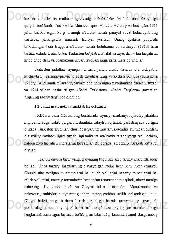 kurashadilar.   Milliy   matbaaning   vujudga   kelishi   bilan   kitob   bosish   ishi   yo’lga
qo’yila boshlandi. Toshkentda Munavvarqori, Abdulla Avloniy va boshqalar 1911
yilda   tashkil   etgan   ko’p   tarmoqli   «Turon»   nomli   jamiyat   sovet   hokimiyatining
dastlabki   yillarigacha   samarali   faoliyat   yuritadi.   Uning   qoshida   yuqorida
ta’kidlangan   teatr   truppasi   «Turon»   nomli   kutubxona   va   nashriyot   (1913)   ham
tashkil etiladi. Bular butun Turkiston bo’ylab ma’rifat va ziyo, ilm – fan tarqalishi,
kitob chop etish va bosmaxona ishlari rivojlanishiga katta hissa qo’shdilar. 
Turkiston   jadidlari,   ayniqsa,   birinchi   jahon   urushi   davrida   o’z   faoliyatini
kuchaytirdi.   Taraqqiyparvar   o’zbek   ziyolilarining   yetakchisi   A.   Ubaydullaxo’ja
1913 yil Andijonda «Taraqqiyparvar» deb nom olgan ziyolilarning firqasini tuzadi
va   1914   yildan   nashr   etilgan   «Sadoi   Turkiston»,   «Sadoi   Farg’ona»   gazetalari
firqaning asosiy targ’ibot kuchi edi. 
1.2.Jadid matbuoti va maktablar ochilishi
.   XIX   asr   oxiri   XX   asrning   boshlarida   siyosiy,   madaniy,   iqtisodiy   jihatdan
inqiroz holatiga tushib qolgan mustamlaka tufayli rivojlanish past darajada bo’lgan
o’lkada Turkiston ziyolilari chor Rossiyaning  mustamlakachilik zulmidan qutilish
o’z   milliy   davlatchiligini   tuzish,   iqtisodiy   va   ma’naviy   taraqqiyotga   yo’l   ochish,
halqqa ziyo tarqatish choralarini ko’radilar. Bu borada jadidchilik harakati katta rol
o’ynadi.
    Har bir davrda biror yangi g’oyaning tug’ilishi aniq tarixiy sharoitda sodir
bo’ladi.   Unda   tarixiy   shaxslarning   o’ynaydigan   rolini   hech   kim   inkor   etmaydi.
Chunki   ular   yetilgan   muammolarni   hal   qilish   yo’llarini   nazariy   tomonlarini   hal
qilish yo’llarini, nazariy tomonlarini barchadan teranroq idrok qiladi, ularni amalga
oshirishga   favqulodda   kuch   va   G’ayrat   bilan   kirishadilar.   Musulmonlar   va
qolaversa,   turkiylar   dunyosining   jahon   taraqqiyotidan   uzilib   qolganligini,   buni
G’oyat   hafvli   holga   barham   berish   kerakligini   hamda   umumturkiy   qavm ,   el-
yurtlaridagi   jaholatni   yo’q   qilib,   ma’rifat   orqali   taraqqiy   topgan   mamlakatlariga
tenglashish zarurligini birinchi bo’lib qrim-tatar halqi farzandi Ismoil Gaspirinskiy
11 