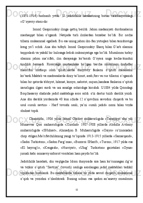 (1851-1914)   tushunib   yetdi.   ,U   jadidchilik   harakatining   butun   turkdunyosidagi
«G’oyaviy otasi»dir.
      Ismoil   Gaspirinskiy   ilmga   qattiq   berildi.   Jahon   madaniyati   durdonalarini
mashaqqat   bilan   o’rgandi.   Natijada   turli   ilmlardan   boxabar   bo’ldi.   Bir   necha
tillarni mukammal egalladi. Bu esa uning jahon ilm-fan yutuqlari bilan tanishuviga
keng   yo’l   ochdi.   Ana   shu   tufayli   Ismoil   Gaspirinskiy   Sharq   bilan   G’arb   olamini
taqqoslash va yakdil bir hulosaga kelish imkoniyatiga ega bo’ldi. Musulmon turkiy
olamini   jahon   ma’rifati,   ilm   darajasiga   ko’tarish   G’oyasi   unga   kecha-kunduz
tinchlik   bermadi.   Rossiyaga   mustamlaka   bo’lgan   barcha   musulmon   hududlar
maorifini   mutlaqo   isloh   qilish,ularda   dunyoviy   fanlarni   o’qitish   masalasini
ko’tardi.Maktab va madrasalarda diniy ta’limot, arab,fors va rus tillarini o’rganish
bilan bir qatorda tibbiyot, hikmat, kimyo, nabotot, nujum,handasa fanlarini o’qitish
zarurligini   ilgari   surdi   va   uni   amalga   oshirishga   kirishdi.   U1884   yilda   Qrimdagi
Boqchasaroy   shahrida   jadid   maktabiga   asos   soldi.   o'zi   dastur   tuzib   darslik   yozdi.
Ana   shu   darslik   yordamida   40   kun   ichida   12   o’quvchini   savodini   chiqardi   va   bu
usul   «usuli   savtin»   -   Harf   tovushi   usuli,   ya’ni   «usuli   jadid»   nomi   bilan   tezda
shuhrat topdi.
Chunonchi,   1906   yilda   Ismoil   Obidov   muharrirligida   «Taraqqiy»   shu   yili
Munavvar   Qori   muharrirligida   «Xurshid»   1907-1908   yillarda   Abdulla   Avloniy
muharrirligida   «SHuhrat»,   Ahmadjon   B.   Muharrirligida   «Osiyo»   ro’znomalari
chop etilgan.Ma’rifatchilikning yangi to’lqinida 1913-1915 yillarda «Samarqand»,
«Sadoi Turkiston», «Sadon Farg’ona», «Buxoroi SHarif», «Turon», 1917 yilda esa
«El   bayrog’i»,   «Kengash»,   «Hurriyat»,   «Ulug’   Turkiston»   gazetalari   «Oyna»
jurnali kabi ommaviy axborot vositalari ham paydo bo’ldi.
Jadidchilik  harakati,  shu   vaqtgacha  Islom  dunyosida   sira  ham  ko’rinmagan  ilg’or
va   tezkor   o’qitish   “Savtiya”   (tovush)   usuliga   asoslangan   jadid   maktablari   tashkil
topishidan boshlandi. Bu maktablarda bolalar bir yilda savod chiqarib, mukammal
o’qish   va   yozishni   o’zlashtiradi.   Buning   uchun   esa   qadim   an’anaviy   musulmon
12 