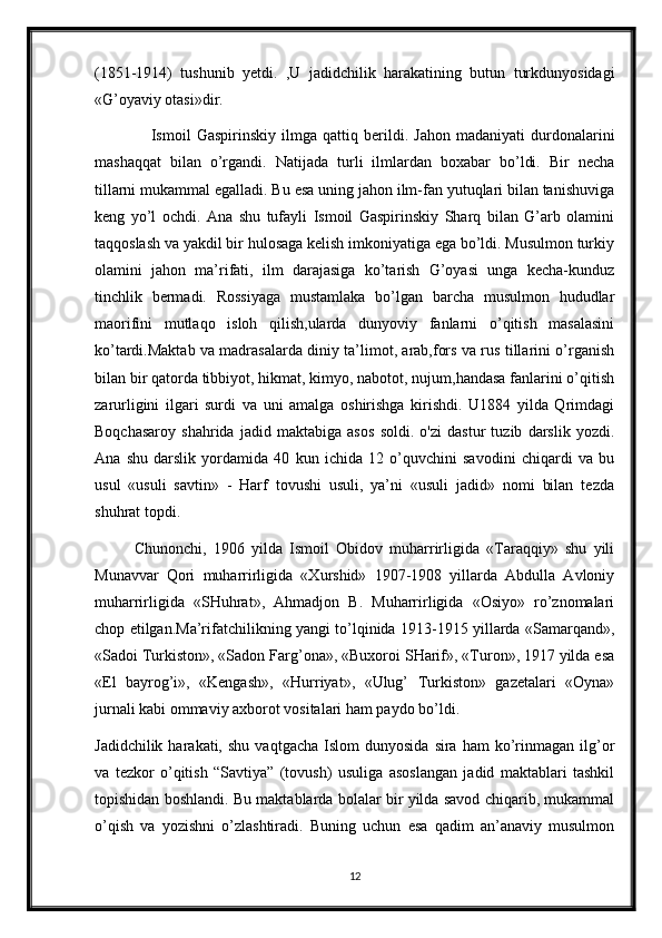 (1851-1914)   tushunib   yetdi.   ,U   jadidchilik   harakatining   butun   turkdunyosidagi
«G’oyaviy otasi»dir.
      Ismoil   Gaspirinskiy   ilmga   qattiq   berildi.   Jahon   madaniyati   durdonalarini
mashaqqat   bilan   o’rgandi.   Natijada   turli   ilmlardan   boxabar   bo’ldi.   Bir   necha
tillarni mukammal egalladi. Bu esa uning jahon ilm-fan yutuqlari bilan tanishuviga
keng   yo’l   ochdi.   Ana   shu   tufayli   Ismoil   Gaspirinskiy   Sharq   bilan   G’arb   olamini
taqqoslash va yakdil bir hulosaga kelish imkoniyatiga ega bo’ldi. Musulmon turkiy
olamini   jahon   ma’rifati,   ilm   darajasiga   ko’tarish   G’oyasi   unga   kecha-kunduz
tinchlik   bermadi.   Rossiyaga   mustamlaka   bo’lgan   barcha   musulmon   hududlar
maorifini   mutlaqo   isloh   qilish,ularda   dunyoviy   fanlarni   o’qitish   masalasini
ko’tardi.Maktab va madrasalarda diniy ta’limot, arab,fors va rus tillarini o’rganish
bilan bir qatorda tibbiyot, hikmat, kimyo, nabotot, nujum,handasa fanlarini o’qitish
zarurligini   ilgari   surdi   va   uni   amalga   oshirishga   kirishdi.   U1884   yilda   Qrimdagi
Boqchasaroy   shahrida   jadid   maktabiga   asos   soldi.   o'zi   dastur   tuzib   darslik   yozdi.
Ana   shu   darslik   yordamida   40   kun   ichida   12   o’quvchini   savodini   chiqardi   va   bu
usul   «usuli   savtin»   -   Harf   tovushi   usuli,   ya’ni   «usuli   jadid»   nomi   bilan   tezda
shuhrat topdi.
Chunonchi,   1906   yilda   Ismoil   Obidov   muharrirligida   «Taraqqiy»   shu   yili
Munavvar   Qori   muharrirligida   «Xurshid»   1907-1908   yillarda   Abdulla   Avloniy
muharrirligida   «SHuhrat»,   Ahmadjon   B.   Muharrirligida   «Osiyo»   ro’znomalari
chop etilgan.Ma’rifatchilikning yangi to’lqinida 1913-1915 yillarda «Samarqand»,
«Sadoi Turkiston», «Sadon Farg’ona», «Buxoroi SHarif», «Turon», 1917 yilda esa
«El   bayrog’i»,   «Kengash»,   «Hurriyat»,   «Ulug’   Turkiston»   gazetalari   «Oyna»
jurnali kabi ommaviy axborot vositalari ham paydo bo’ldi.
Jadidchilik  harakati,  shu   vaqtgacha  Islom  dunyosida   sira  ham  ko’rinmagan  ilg’or
va   tezkor   o’qitish   “Savtiya”   (tovush)   usuliga   asoslangan   jadid   maktablari   tashkil
topishidan boshlandi. Bu maktablarda bolalar bir yilda savod chiqarib, mukammal
o’qish   va   yozishni   o’zlashtiradi.   Buning   uchun   esa   qadim   an’anaviy   musulmon
12