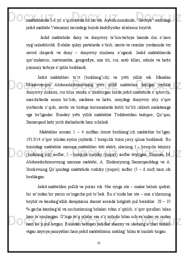 maktablarida 5-6 yil o’qish kerak bo’lar edi. Aytish mumkinki, “Savtiya” usulidagi
jadid maktabi Vatanimiz tarixidagi buyuk kashfiyotlar silsilasini boyitdi. 
  Jadid   maktabida   diniy   va   dunyoviy   ta’lim-tarbiya   hamda   ilm   o’zaro
uyg’unlashtirildi. Bolalar qulay partalarda o’tirib, xarita va rasmlar yordamida tez
savod   chiqardi   va   diniy   –   dunyoviy   ilmilarni   o’rgandi.   Jadid   maktablarida
qur’onikarim,   matematika,   geografiya,   ona   tili,   rus,   arab   tillari,   ashula   va   hatto
jismoniy tarbiya o’qitila boshlandi. 
Jadid   maktablari   to’rt   (boshlang’ich)   va   yetti   yillik   edi.   Masalan
Munavvarqori   Abdurashidxonovning   yetti   yillik   maktabini   bitirgan   yoshlar
dunyoviy ilmlarni, rus tilini yaxshi o’zlashtirgan holda jadid maktabida o’qituvchi,
maschitlarda   imom   bo’lish,   madrasa   va   hatto,   xorijdagi   dunyoviy   oliy   o’quv
yurtlarida   o’qish,   savdo   va   boshqa   korxonalarda   kotib   bo’lib   ishlash   malakasiga
ega   bo’lganlar.   Bunday   yetti   yillik   maktablar   Toshkentdan   tashqari,   Qo’qon,
Samarqand kabi yirik shaharlarda ham ochiladi.
  Maktablar   asosan   1   –   4   sinfdan   iborat   boshlang’ich   maktablar   bo’lgan.
1913/14 o’quv yilidan ayrim joylarda 2 bosqichli tizim joriy qilina boshlandi. Bu
tizimdagi  maktablar  namuna maktablari  deb atalib, ularning 1 – bosqichi  tahziriy
(boshlang’ich) sinflar, 2 – bosqichi rushdiy (yuqori) sinflar deyilgan. Xususan, M.
Abdurashidxonovning   namuna   maktabi,   A.   Shukuriyning   Samarqanddagi   va   A.
Ibodievning   Qo’qondagi   maktabida   rushdiy   (yuqori)   sinflar   (5   –   6   sinf)   ham   ish
boshlagan. 
Jadid maktablari pullik va pulsiz edi. Har oyiga ota – onalar baholi qudrat,
bir so’mdan bir yarim so’mgacha pul to’ladi. Bu o’rinda har ota – ona o’zlarining
boylik va kambag’allik darajalarini shariat asosida belgilab pul beradilar. 20 – 35
% gacha kambag’al va nochorlarning bolalari tekin o’qitilib, o’quv qurollari bilan
ham ta’minlangan. O’ziga to’q oilalar esa o’z xohishi bilan uch so’mdan va undan
ham ko’p pul bergan. Bulardan tashqari jadidlar shaxsiy va ularning o’zlari tashkil
etgan xayriya jamiyatlari ham jadid maktablarini mablag’ bilan ta’minlab turgan.
13 