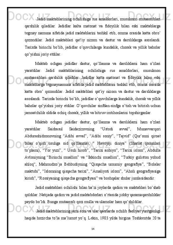   Jadid   maktablarining   ochilishiga   rus   amaldorlari,   musulmon   mutaassiblari
qarshilik   qiladilar.   Jadidlar   kalta   matonat   va   fidoyilik   bilan   eski   maktablarga
tegmay namuna sifatida jadid maktablarini tashkil etib, omma orasida katta obro’
qozondilar.   Jadid   maktablari   qat’iy   nizom   va   dastur   va   darsliklarga   asoslandi.
Tarixda   birinchi   bo’lib,   jadidlar   o’quvchilarga   kundalik,   chorak   va   yillik   baholar
qo’yishni joriy etdilar. 
Maktab   ochgan   jadidlar   dastur,   qo’llanma   va   darsliklarni   ham   o’zlari
yaratdilar.   Jadid   maktablarining   ochilishiga   rus   amaldorlari,   musulmon
mutaassiblari   qarshilik   qiladilar.   Jadidlar   katta   matonat   va   fidoyilik   bilan   eski
maktablarga tegmaynamuna sifatida jadid maktablarini tashkil etib, omma orasida
katta   obro’   qozondilar.   Jadid   maktablari   qat’iy   nizom   va   dastur   va   darsliklarga
asoslandi. Tarixda birinchi bo’lib, jadidlar o’quvchilarga kundalik, chorak va yillik
baholar qo’yishni joriy etdilar. O’quvchilar sinfdan-sinfga o’tish va bitirish uchun
jamoatchilik oldida ochiq chorak, yillik va bitiruv imtihonlarini topshirganlar.
Maktab   ochgan   jadidlar   dastur,   qo’llanma   va   darsliklarni   ham   o’zlari
yaratdilar.   Saidrasul   Saidazizovning   “Ustodi   avval”,   Munavvarqori
Abdurashidxonovning   “Adibi   avval”,   “Adibi   soniy”,   “Tajvid”   (Qur’onni   qiroat
bilan   o’qish   usuliga   oid   qo’llanma),   “   Havoyiji   diniya”   (Shariat   qonunlari
to’plami),   “Yor   yuzi”,   “   Usuli   hisob”,   “Tarixi   anbiyo”,   “Tarixi   islom”,   Abdulla
Avloniyning   “Birinchi   muallim”   va   “Ikkinchi   muallim”,   “Turkiy   guliston   yohud
ahloq“,   Mahmudxo’ja   Behbudiyning   “Qisqacha   umumiy   geografiya”,   “Bolalar
maktubi”,   “Islomning   qisqacha   tarixi”,   “Amaliyoti   islom”,   “Aholi   geografiyasiga
kirish”, “Rossiyaning qisqacha geografiyasi” va boshqalar shular jumlasidandir. 
Jadid maktablari ochilishi bilan ba’zi joylarda qadim va maktablari bo’shab
qoldilar. Natijada qadim va jadid maktabdorlari o’rtasida jiddiy qaramaqarshiliklar
paydo bo’ldi. Bunga mutaassib qozi mulla va ulamolar ham qo’shildilar.
 Jadid maktablarining jami soni va ular qaerlarda ochilib faoliyat yuritganligi
haqida hozircha to’la ma’lumot yo’q. Lekin, 1903 yilda birgina Toshkentda 20 ta
14 