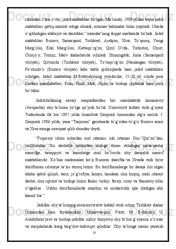 (shundan 2 tasi o’rta), jadid maktablari bo’lgan. Ma’lumki, 1909 yildan keyin jadid
maktablari  qattiq nazorat   ostiga  olinadi, arzimas  bahonalar   bilan yopiladi.  Ularda
o’qitiladigan adabiyot va darsliklar “oxranka”ning diqqat markazida bo’ladi. Jadid
maktablari   Buxoro,   Samarqand,   Toshkent,   Andijon,   Xiva,   To’qmoq,   Yangi
Marg’ilon,   Eski   Marg’ilon,   Kattaqo’rg’on,   Qizil   O’rda,   Turkiston,   Chust,
Chorjo’y,   Termiz,   Marv   shaharlarida   ochiladi.   Shuningdek,   Juma   (Samarqand
viloyati),   Qovunchi   (Toshkent   viloyati),   To’raqo’rg’on   (Namangan   viloyati),
Po’stindo’z   (Buxoro   viloyati)   kabi   katta   qishloqlarda   ham   jadid   maktablari
ochilgan.   Jadid   maktablari   M.Behbudiyning   yozishicha,   15-20   yil   ichida   jami
Kavkaz   mamlakatlari,   Eron,   Hind,   Misr,   Hijoz   va   boshqa   joylarida   ham   joriy
bo’ldilar. 
Jadidchilikning   asosiy   maqsadlaridan   biri   mamlakatda   zamonaviy
(evropacha)   oliy   ta’limni   yo’lga   qo’yish   bo’ldi.   Universitet   tashkil   etish   g’oyasi
Turkistonda   ilk   bor   1892   yilda   Ismoilbek   Gaspirali   tomonidan   olg’a   surildi.   I.
Gaspirali   1906 yilda,  yana “Tarjimon” gazetasida   to’g’ridan-to’g’ri  Buxoro  amiri
va Xiva xoniga murojaat qilib shunday deydi:
“Fuqoroyi   islom   sizlardan   mol   istamas,   osh   istamas.   Din-”Qur’on”dan,
jonXudodan.   Siz   davlatlik   xonlardan   aholiga   ehson   etiladigan   narsa-nashri
maorifga,   taraqqiyot   va   kamolatga   omil   bo’luvchi   oliy   darajalik   maorif
maktablaridir.   Ko’hna   madrasalari   ko’p   Buxoroi   sharifda   va   Xivada   endi   biror
dorilfununi   islomiya   ta’sis   etmoq   lozim.   Bu   dorilfununlarga   bir   daraja   ilm   olgan
talaba   qabul   qilinib,   tarix,   jo’g’rofiya,   kimyo,   handasa,   ilmi   huquq,   usuli   idorayi
davlat, ilmi iqtisod va boshqa lozim fanlar, turkiy, forsiy, rusiy va fransaviy tillar
o’rgatilsa...   Ushbu   dorilfununlarda   muallim   va   mudarrislik   qila   oladigan   ahli
kamol bor.” 
 Jadidlar oliy ta’limning asosiuniversitet tashkil etish uchun Toshkent shahar
Dumasidan   ham   foydalandilar.   Munavvarqori,   Fitrat,   M.   Behbudiy,   U.
Asadullaxo’jaev va boshqa jadidlar milliy dunyoviy oliy ta’lim g’oyasini o’z asar
va   maqolalarida   keng   targ’ibot-tashviqot   qiladilar.   Oliy   ta’limga   zamin   yaratish
15 