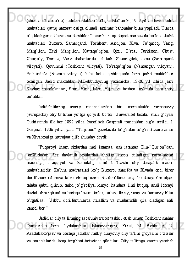 (shundan 2 tasi o’rta), jadid maktablari bo’lgan. Ma’lumki, 1909 yildan keyin jadid
maktablari  qattiq nazorat   ostiga  olinadi, arzimas  bahonalar   bilan yopiladi.  Ularda
o’qitiladigan adabiyot va darsliklar “oxranka”ning diqqat markazida bo’ladi. Jadid
maktablari   Buxoro,   Samarqand,   Toshkent,   Andijon,   Xiva,   To’qmoq,   Yangi
Marg’ilon,   Eski   Marg’ilon,   Kattaqo’rg’on,   Qizil   O’rda,   Turkiston,   Chust,
Chorjo’y,   Termiz,   Marv   shaharlarida   ochiladi.   Shuningdek,   Juma   (Samarqand
viloyati),   Qovunchi   (Toshkent   viloyati),   To’raqo’rg’on   (Namangan   viloyati),
Po’stindo’z   (Buxoro   viloyati)   kabi   katta   qishloqlarda   ham   jadid   maktablari
ochilgan.   Jadid   maktablari   M.Behbudiyning   yozishicha,   15-20   yil   ichida   jami
Kavkaz   mamlakatlari,   Eron,   Hind,   Misr,   Hijoz   va   boshqa   joylarida   ham   joriy
bo’ldilar. 
Jadidchilikning   asosiy   maqsadlaridan   biri   mamlakatda   zamonaviy
(evropacha)   oliy   ta’limni   yo’lga   qo’yish   bo’ldi.   Universitet   tashkil   etish   g’oyasi
Turkistonda   ilk   bor   1892   yilda   Ismoilbek   Gaspirali   tomonidan   olg’a   surildi.   I.
Gaspirali   1906 yilda,  yana “Tarjimon” gazetasida   to’g’ridan-to’g’ri  Buxoro  amiri
va Xiva xoniga murojaat qilib shunday deydi:
“Fuqoroyi   islom   sizlardan   mol   istamas,   osh   istamas.   Din-”Qur’on”dan,
jonXudodan.   Siz   davlatlik   xonlardan   aholiga   ehson   etiladigan   narsa-nashri
maorifga,   taraqqiyot   va   kamolatga   omil   bo’luvchi   oliy   darajalik   maorif
maktablaridir.   Ko’hna   madrasalari   ko’p   Buxoroi   sharifda   va   Xivada   endi   biror
dorilfununi   islomiya   ta’sis   etmoq   lozim.   Bu   dorilfununlarga   bir   daraja   ilm   olgan
talaba   qabul   qilinib,   tarix,   jo’g’rofiya,   kimyo,   handasa,   ilmi   huquq,   usuli   idorayi
davlat, ilmi iqtisod va boshqa lozim fanlar, turkiy, forsiy, rusiy va fransaviy tillar
o’rgatilsa...   Ushbu   dorilfununlarda   muallim   va   mudarrislik   qila   oladigan   ahli
kamol bor.” 
 Jadidlar oliy ta’limning asosiuniversitet tashkil etish uchun Toshkent shahar
Dumasidan   ham   foydalandilar.   Munavvarqori,   Fitrat,   M.   Behbudiy,   U.
Asadullaxo’jaev va boshqa jadidlar milliy dunyoviy oliy ta’lim g’oyasini o’z asar
va   maqolalarida   keng   targ’ibot-tashviqot   qiladilar.   Oliy   ta’limga   zamin   yaratish
15