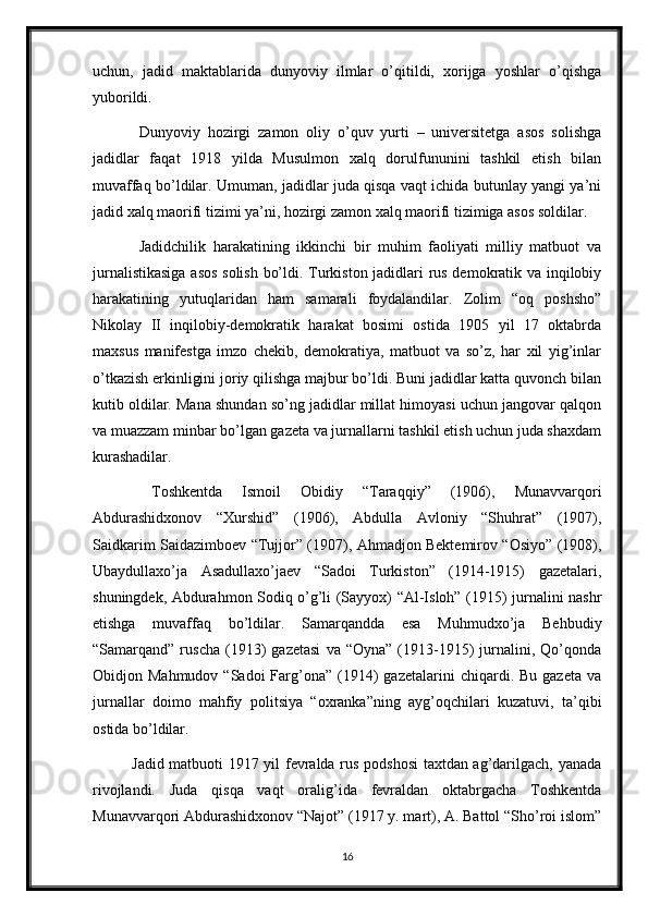 uchun,   jadid   maktablarida   dunyoviy   ilmlar   o’qitildi,   xorijga   yoshlar   o’qishga
yuborildi. 
  Dunyoviy   hozirgi   zamon   oliy   o’quv   yurti   –   universitetga   asos   solishga
jadidlar   faqat   1918   yilda   Musulmon   xalq   dorulfununini   tashkil   etish   bilan
muvaffaq bo’ldilar. Umuman, jadidlar juda qisqa vaqt ichida butunlay yangi ya’ni
jadid xalq maorifi tizimi ya’ni, hozirgi zamon xalq maorifi tizimiga asos soldilar.
  Jadidchilik   harakatining   ikkinchi   bir   muhim   faoliyati   milliy   matbuot   va
jurnalistikasiga asos solish bo’ldi. Turkiston jadidlari rus demokratik va inqilobiy
harakatining   yutuqlaridan   ham   samarali   foydalandilar.   Zolim   “oq   poshsho”
Nikolay   II   inqilobiy-demokratik   harakat   bosimi   ostida   1905   yil   17   oktabrda
maxsus   manifestga   imzo   chekib,   demokratiya,   matbuot   va   so’z,   har   xil   yig’inlar
o’tkazish erkinligini joriy qilishga majbur bo’ldi. Buni jadidlar katta quvonch bilan
kutib oldilar. Mana shundan so’ng jadidlar millat himoyasi uchun jangovar qalqon
va muazzam minbar bo’lgan gazeta va jurnallarni tashkil etish uchun juda shaxdam
kurashadilar.
  Toshkentda   Ismoil   Obidiy   “Taraqqiy”   (1906),   Munavvarqori
Abdurashidxonov   “Xurshid”   (1906),   Abdulla   Avloniy   “Shuhrat”   (1907),
Saidkarim Saidazimboev “Tujjor” (1907), Ahmadjon Bektemirov “Osiyo” (1908),
Ubaydullaxo’ja   Asadullaxo’jaev   “Sadoi   Turkiston”   (1914-1915)   gazetalari,
shuningdek, Abdurahmon Sodiq o’g’li (Sayyox) “Al-Isloh” (1915) jurnalini nashr
etishga   muvaffaq   bo’ldilar.   Samarqandda   esa   Muhmudxo’ja   Behbudiy
“Samarqand”  ruscha   (1913)   gazetasi   va  “Oyna”   (1913-1915)   jurnalini,  Qo’qonda
Obidjon  Mahmudov  “Sadoi  Farg’ona”  (1914)  gazetalarini  chiqardi.  Bu  gazeta   va
jurnallar   doimo   mahfiy   politsiya   “oxranka”ning   ayg’oqchilari   kuzatuvi,   ta’qibi
ostida bo’ldilar. 
Jadid matbuoti 1917 yil fevralda rus podshosi  taxtdan ag’darilgach, yanada
rivojlandi.   Juda   qisqa   vaqt   oralig’ida   fevraldan   oktabrgacha   Toshkentda
Munavvarqori Abdurashidxonov “Najot” (1917 y. mart), A. Battol “Sho’roi islom”
16