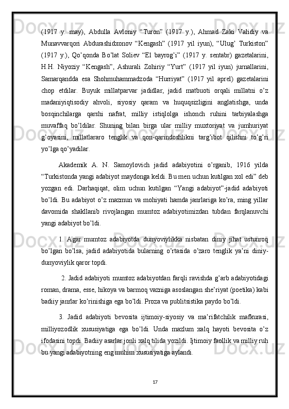 (1917   y.   may),   Abdulla   Avloniy   “Turon”   (1917   y.),   Ahmad   Zaki   Validiy   va
Munavvarqori   Abdurashidxonov   “Kengash”   (1917   yil   iyun),   “Ulug’   Turkiston”
(1917   y.),   Qo’qonda   Bo’lat   Soliev   “El   bayrog’i”   (1917   y.   sentabr)   gazetalarini,
H.H.   Niyoziy   “Kengash”,   Ashurali   Zohiriy   “Yurt”   (1917   yil   iyun)   jurnallarini,
Samarqandda   esa   Shohmuhammadzoda   “Hurriyat”   (1917   yil   aprel)   gazetalarini
chop   etdilar.   Buyuk   millatparvar   jadidlar,   jadid   matbuoti   orqali   millatni   o’z
madaniyiqtisodiy   ahvoli,   siyosiy   qaram   va   huquqsizligini   anglatishga,   unda
bosqinchilarga   qarshi   nafrat,   milliy   istiqlolga   ishonch   ruhini   tarbiyalashga
muvaffaq   bo’ldilar.   Shuning   bilan   birga   ular   milliy   muxtoriyat   va   jumhuriyat
g’oyasini,   millatlararo   tenglik   va   qon-qarindoshlikni   targ’ibot   qilishni   to’g’ri
yo’lga qo’yadilar. 
Akademik   A.   N.   Samoylovich   jadid   adabiyotini   o’rganib,   1916   yilda
“Turkistonda yangi adabiyot maydonga keldi. Bu men uchun kutilgan xol edi” deb
yozgan   edi.   Darhaqiqat,   olim   uchun   kutilgan   “Yangi   adabiyot”-jadid   adabiyoti
bo’ldi.  Bu  adabiyot  o’z  mazmun va  mohiyati  hamda  janrlariga  ko’ra,  ming yillar
davomida   shakllanib   rivojlangan   mumtoz   adabiyotimizdan   tubdan   farqlanuvchi
yangi adabiyot bo’ldi.
1.   Agar   mumtoz   adabiyotda   dunyoviylikka   nisbatan   diniy   jihat   ustunroq
bo’lgan   bo’lsa,   jadid   adabiyotida   bularning   o’rtasida   o’zaro   tenglik   ya’ni   diniy-
dunyoviylik qaror topdi.
  2. Jadid adabiyoti mumtoz adabiyotdan farqli ravishda g’arb adabiyotidagi
roman, drama, esse, hikoya va barmoq vazniga asoslangan she’riyat (poetika) kabi
badiiy janrlar ko’rinishiga ega bo’ldi. Proza va publitsistika paydo bo’ldi. 
3.   Jadid   adabiyoti   bevosita   ijtimoiy-siyosiy   va   ma’rifatchilik   mafkurasi,
milliyozodlik   xususiyatiga   ega   bo’ldi.   Unda   mazlum   xalq   hayoti   bevosita   o’z
ifodasini topdi. Badiiy asarlar jonli xalq tilida yozildi. Ijtimoiy faollik va milliy ruh
bu yangi adabiyotning eng muhim xususiyatiga aylandi.
17 