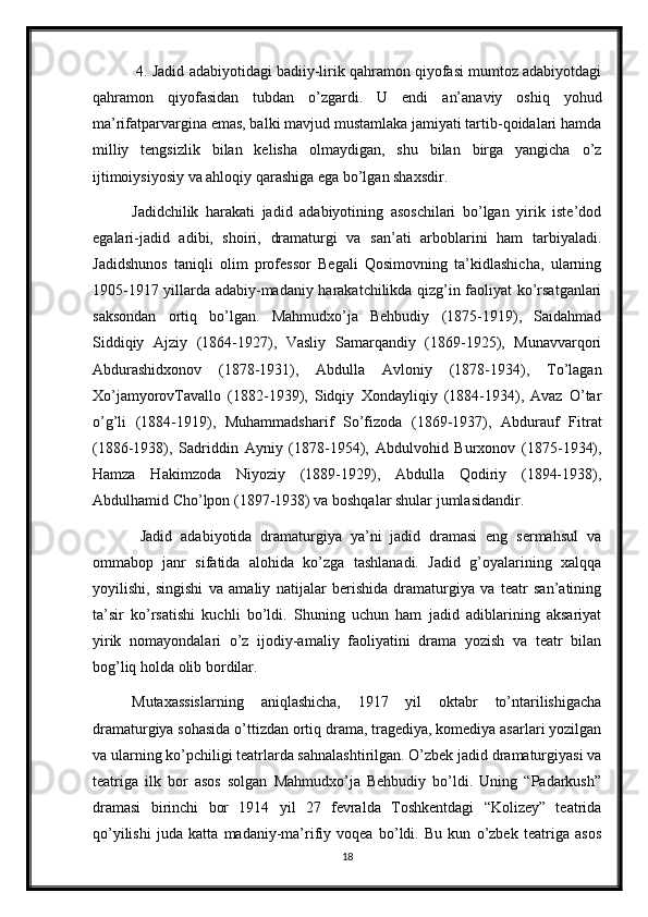  4. Jadid adabiyotidagi badiiy-lirik qahramon qiyofasi mumtoz adabiyotdagi
qahramon   qiyofasidan   tubdan   o’zgardi.   U   endi   an’anaviy   oshiq   yohud
ma’rifatparvargina emas, balki mavjud mustamlaka jamiyati tartib-qoidalari hamda
milliy   tengsizlik   bilan   kelisha   olmaydigan,   shu   bilan   birga   yangicha   o’z
ijtimoiysiyosiy va ahloqiy qarashiga ega bo’lgan shaxsdir. 
Jadidchilik   harakati   jadid   adabiyotining   asoschilari   bo’lgan   yirik   iste’dod
egalari-jadid   adibi,   shoiri,   dramaturgi   va   san’ati   arboblarini   ham   tarbiyaladi.
Jadidshunos   taniqli   olim   professor   Begali   Qosimovning   ta’kidlashicha,   ularning
1905-1917 yillarda adabiy-madaniy harakatchilikda qizg’in faoliyat ko’rsatganlari
saksondan   ortiq   bo’lgan.   Mahmudxo’ja   Behbudiy   (1875-1919),   Saidahmad
Siddiqiy   Ajziy   (1864-1927),   Vasliy   Samarqandiy   (1869-1925),   Munavvarqori
Abdurashidxonov   (1878-1931),   Abdulla   Avloniy   (1878-1934),   To’lagan
Xo’jamyorovTavallo   (1882-1939),   Sidqiy   Xondayliqiy   (1884-1934),   Avaz   O’tar
o’g’li   (1884-1919),   Muhammadsharif   So’fizoda   (1869-1937),   Abdurauf   Fitrat
(1886-1938),   Sadriddin   Ayniy   (1878-1954),   Abdulvohid   Burxonov   (1875-1934),
Hamza   Hakimzoda   Niyoziy   (1889-1929),   Abdulla   Qodiriy   (1894-1938),
Abdulhamid Cho’lpon (1897-1938) va boshqalar shular jumlasidandir.
  Jadid   adabiyotida   dramaturgiya   ya’ni   jadid   dramasi   eng   sermahsul   va
ommabop   janr   sifatida   alohida   ko’zga   tashlanadi.   Jadid   g’oyalarining   xalqqa
yoyilishi,   singishi   va   amaliy   natijalar   berishida   dramaturgiya   va   teatr   san’atining
ta’sir   ko’rsatishi   kuchli   bo’ldi.   Shuning   uchun   ham   jadid   adiblarining   aksariyat
yirik   nomayondalari   o’z   ijodiy-amaliy   faoliyatini   drama   yozish   va   teatr   bilan
bog’liq holda olib bordilar. 
Mutaxassislarning   aniqlashicha,   1917   yil   oktabr   to’ntarilishigacha
dramaturgiya sohasida o’ttizdan ortiq drama, tragediya, komediya asarlari yozilgan
va ularning ko’pchiligi teatrlarda sahnalashtirilgan. O’zbek jadid dramaturgiyasi va
teatriga   ilk   bor   asos   solgan   Mahmudxo’ja   Behbudiy   bo’ldi.   Uning   “Padarkush”
dramasi   birinchi   bor   1914   yil   27   fevralda   Toshkentdagi   “Kolizey”   teatrida
qo’yilishi   juda   katta   madaniy-ma’rifiy   voqea   bo’ldi.   Bu   kun   o’zbek   teatriga   asos
18 