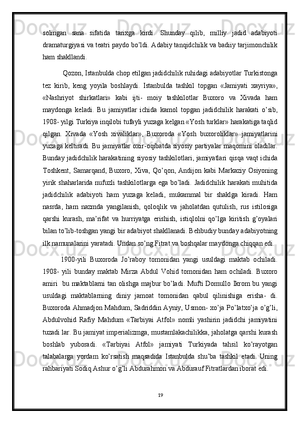 solingan   sana   sifatida   tarixga   kirdi.   Shunday   qilib,   milliy   jadid   adabiyoti
dramaturgiyasi va teatri paydo bo’ldi. Adabiy tanqidchilik va badiiy tarjimonchilik
ham shakllandi.
 Qozon, Istanbulda chop etilgan jadidchilik ruhidagi adabiyotlar Turkistonga
tez   kirib,   keng   yoyila   boshlaydi.   Istanbulda   tashkil   topgan   «Jamiyati   xayriya»,
«Nashriyot   shirkatlari»   kabi   ijti-   moiy   tashkilotlar   Buxoro   va   Xivada   ham
maydonga   keladi.   Bu   jamiyatlar   ichida   kamol   topgan   jadidchilik   harakati   o’sib,
1908- yilgi Turkiya inqilobi tufayli yuzaga kelgan «Yosh turklar» harakatiga taqlid
qilgan.   Xivada   «Yosh   xivaliklar»,   Buxoroda   «Yosh   buxoroliklar»   jamiyatlarini
yuzaga keltiradi. Bu jamiyatlar oxir-oqibatda siyosiy partiyalar maqomini oladilar.
Bunday jadidchilik harakatining siyosiy tashkilotlari, jamiyatlari qisqa vaqt ichida
Toshkent,   Samarqand,   Buxoro,   Xiva,   Qo’qon,   Andijon   kabi   Markaziy   Osiyoning
yirik shaharlarida nufuzli tashkilotlarga ega bo’ladi. Jadidchilik harakati muhitida
jadidchilik   adabiyoti   ham   yuzaga   keladi,   mukammal   bir   shaklga   kiradi.   Ham
nasrda,   ham   nazmda   yangilanish,   qoloqlik   va   jaholatdan   qutulish,   rus   istilosiga
qarshi   kurash,   ma’rifat   va   hurriyatga   erishish,   istiqlolni   qo’lga   kiritish   g’oyalari
bilan to’lib-toshgan yangi bir adabiyot shakllanadi. Behbudiy bunday adabiyotning
ilk namunalarini yaratadi. Undan so’ng Fitrat va boshqalar maydonga chiqqan edi.
1900-yili   Buxoroda   Jo’raboy   tomonidan   yangi   usuldagi   maktab   ochiladi.
1908-   yili   bunday   maktab   Mirza   Abdul   Vohid   tomonidan   ham   ochiladi.   Buxoro
amiri   bu maktablarni tan olishga majbur bo’ladi. Mufti Domullo Ikrom bu yangi
usuldagi   maktablarning   diniy   jamoat   tomonidan   qabul   qilinishiga   erisha-   di.
Buxoroda Ahmadjon Mahdum, Sadriddin Ayniy, Usmon- xo’ja Po’latxo’ja o’g’li,
Abdulvohid   Rafiy   Mahdum   «Tarbiyai   Atfol»   nomli   yashirin   jadidchi   jamiyatini
tuzadi lar. Bu jamiyat imperializmga, mustamlakachilikka, jaholatga qarshi kurash
boshlab   yuboradi.   «Tarbiyai   Atfol»   jamiyati   Turkiyada   tahsil   ko’rayotgan
talabalarga   yordam   ko’rsatish   maqsadida   Istanbulda   shu’ba   tashkil   etadi.   Uning
rahbariyati Sodiq Ashur o’g’li Abdurahmon va Abdurauf Fitratlardan iborat edi. 
19